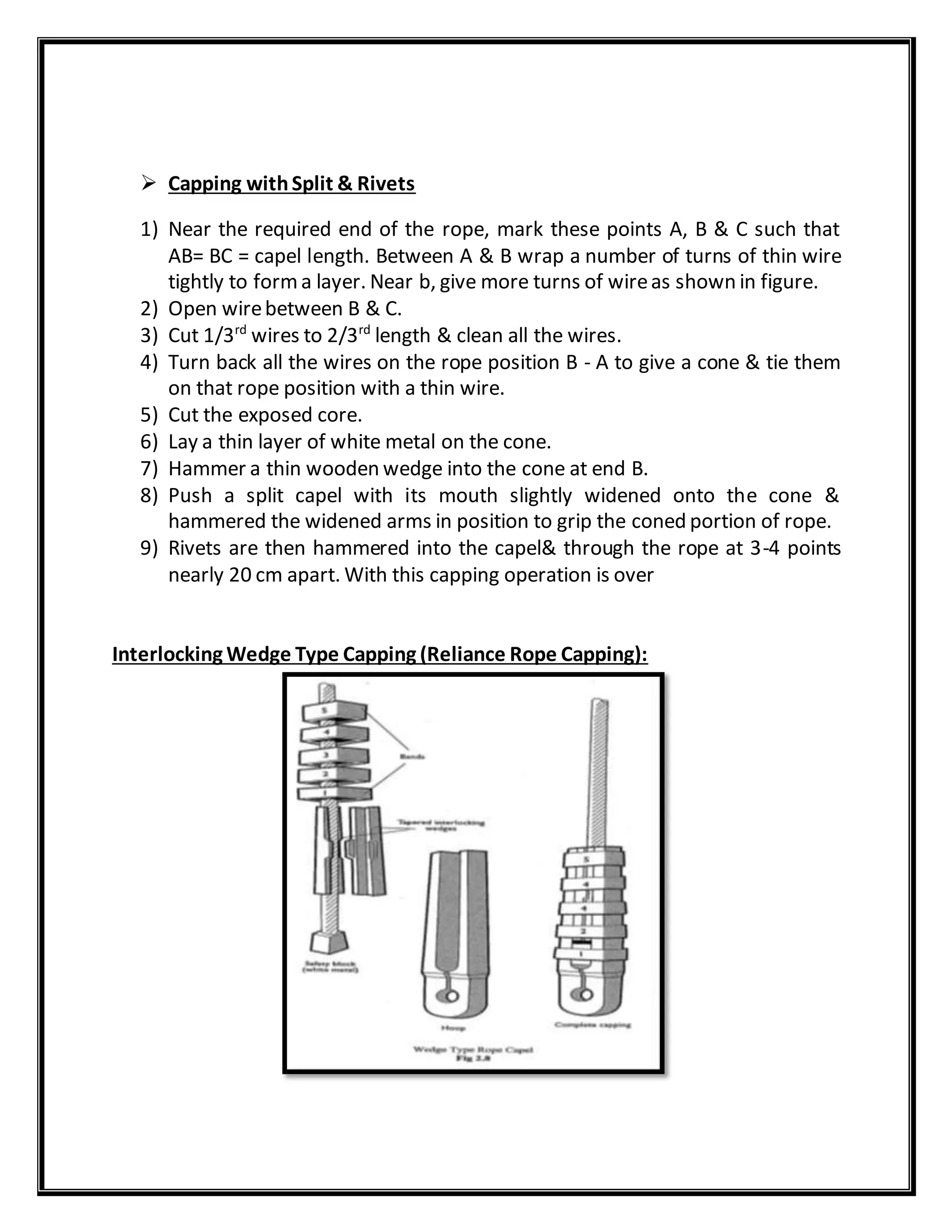  Capping withSplit & Rivets
1) Near the required end of the rope, mark these points A, B & C such that
AB= BC = capel length. Between A & B wrap a number of turns of thin wire
tightly to forma layer. Near b, give more turns of wireas shown in figure.
2) Open wirebetween B & C.
3) Cut 1/3rd
wires to 2/3rd
length & clean all the wires.
4) Turn back all the wires on the rope position B - A to give a cone & tie them
on that rope position with a thin wire.
5) Cut the exposed core.
6) Lay a thin layer of white metal on the cone.
7) Hammer a thin wooden wedge into the cone at end B.
8) Push a split capel with its mouth slightly widened onto the cone &
hammered the widened arms in position to grip the coned portion of rope.
9) Rivets are then hammered into the capel& through the rope at 3-4 points
nearly 20 cm apart. With this capping operation is over
Interlocking Wedge Type Capping (Reliance Rope Capping):
 