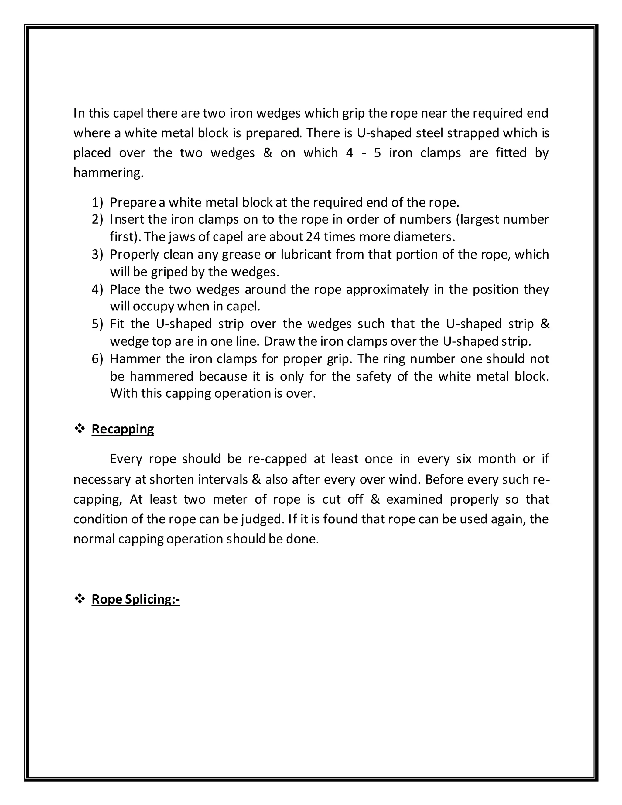 In this capel there are two iron wedges which grip the rope near the required end
where a white metal block is prepared. There is U-shaped steel strapped which is
placed over the two wedges & on which 4 - 5 iron clamps are fitted by
hammering.
1) Preparea white metal block at the required end of the rope.
2) Insert the iron clamps on to the rope in order of numbers (largest number
first). The jaws of capel are about24 times more diameters.
3) Properly clean any grease or lubricant from that portion of the rope, which
will be griped by the wedges.
4) Place the two wedges around the rope approximately in the position they
will occupy when in capel.
5) Fit the U-shaped strip over the wedges such that the U-shaped strip &
wedge top are in one line. Draw the iron clamps over the U-shaped strip.
6) Hammer the iron clamps for proper grip. The ring number one should not
be hammered because it is only for the safety of the white metal block.
With this capping operation is over.
 Recapping
Every rope should be re-capped at least once in every six month or if
necessary at shorten intervals & also after every over wind. Before every such re-
capping, At least two meter of rope is cut off & examined properly so that
condition of the rope can be judged. If it is found that rope can be used again, the
normal capping operation should be done.
 Rope Splicing:-
 