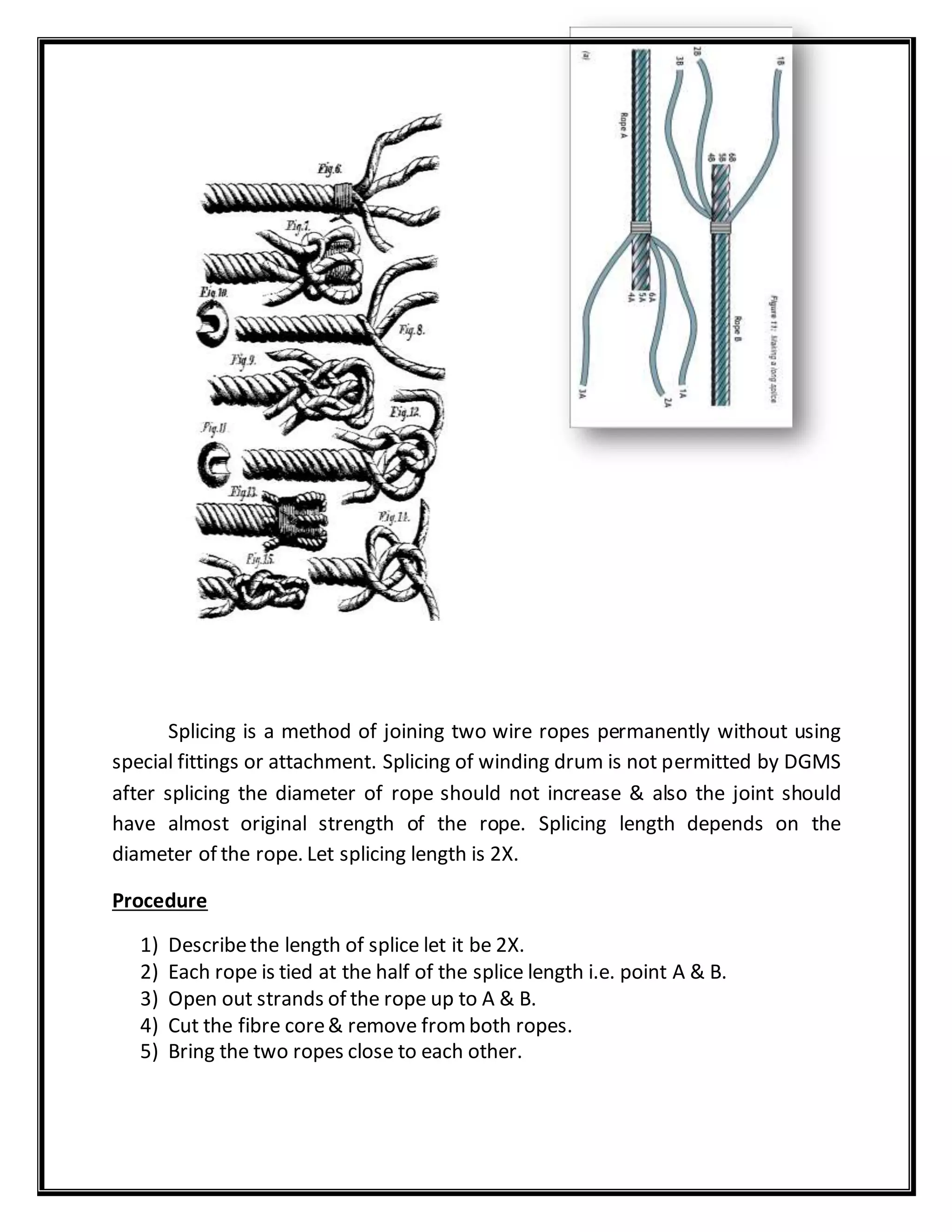 Splicing is a method of joining two wire ropes permanently without using
special fittings or attachment. Splicing of winding drum is not permitted by DGMS
after splicing the diameter of rope should not increase & also the joint should
have almost original strength of the rope. Splicing length depends on the
diameter of the rope. Let splicing length is 2X.
Procedure
1) Describethe length of splice let it be 2X.
2) Each rope is tied at the half of the splice length i.e. point A & B.
3) Open out strands of the rope up to A & B.
4) Cut the fibre core& remove fromboth ropes.
5) Bring the two ropes close to each other.
 