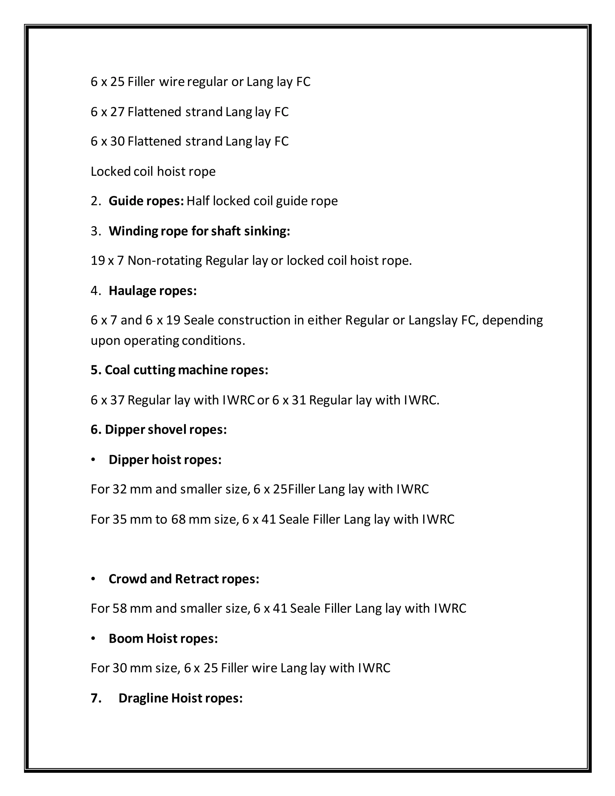 6 x 25 Filler wireregular or Lang lay FC
6 x 27 Flattened strand Lang lay FC
6 x 30 Flattened strand Lang lay FC
Locked coil hoist rope
2. Guide ropes: Half locked coil guide rope
3. Winding rope for shaft sinking:
19 x 7 Non-rotating Regular lay or locked coil hoist rope.
4. Haulage ropes:
6 x 7 and 6 x 19 Seale construction in either Regular or Langslay FC, depending
upon operating conditions.
5. Coal cutting machine ropes:
6 x 37 Regular lay with IWRCor 6 x 31 Regular lay with IWRC.
6. Dipper shovel ropes:
• Dipper hoist ropes:
For 32 mm and smaller size, 6 x 25Filler Lang lay with IWRC
For 35 mm to 68 mm size, 6 x 41 Seale Filler Lang lay with IWRC
• Crowd and Retract ropes:
For 58 mm and smaller size, 6 x 41 Seale Filler Lang lay with IWRC
• Boom Hoist ropes:
For 30 mm size, 6 x 25 Filler wire Lang lay with IWRC
7. Dragline Hoist ropes:
 