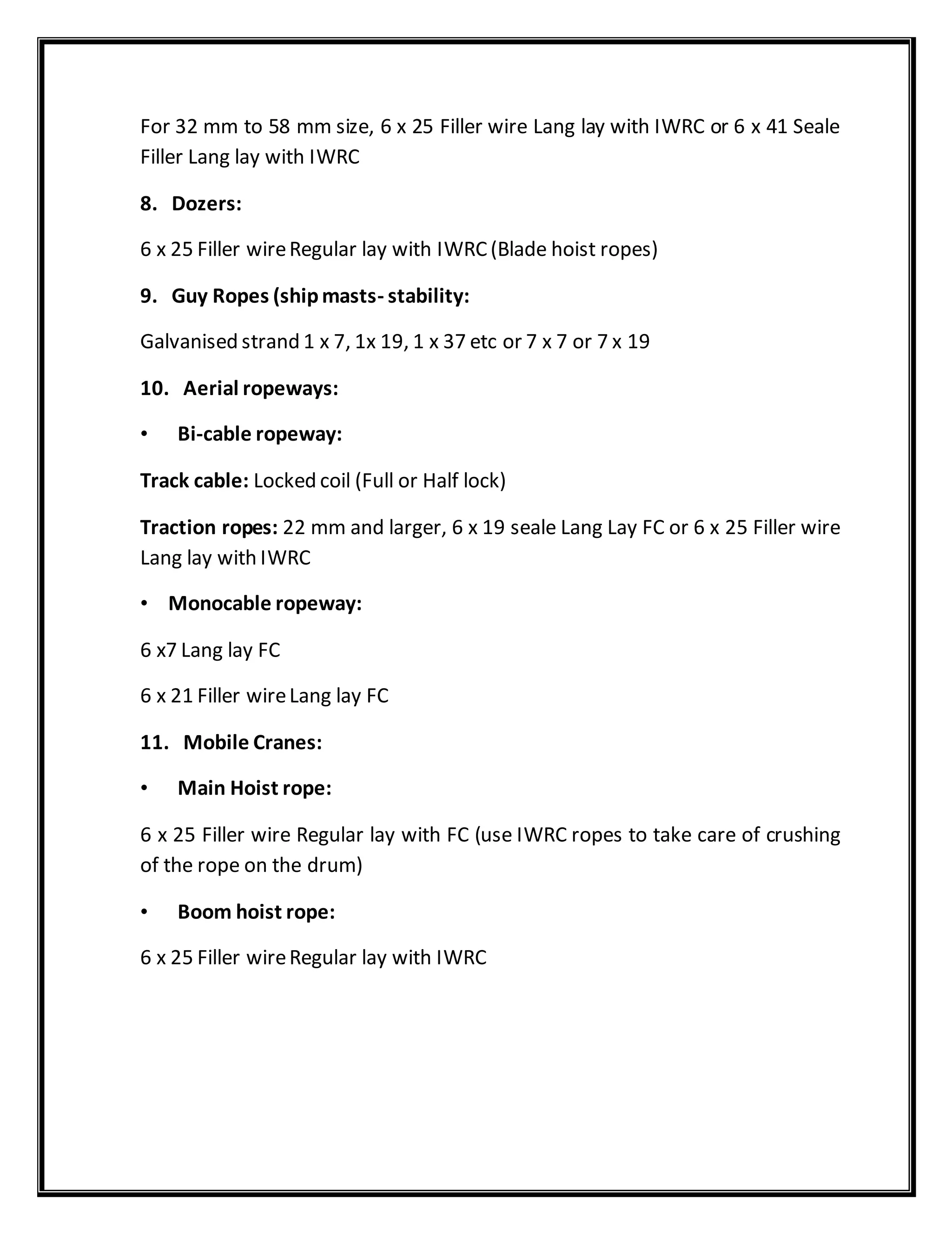 For 32 mm to 58 mm size, 6 x 25 Filler wire Lang lay with IWRC or 6 x 41 Seale
Filler Lang lay with IWRC
8. Dozers:
6 x 25 Filler wireRegular lay with IWRC(Blade hoist ropes)
9. Guy Ropes (shipmasts- stability:
Galvanised strand 1 x 7, 1x 19, 1 x 37 etc or 7 x 7 or 7 x 19
10. Aerial ropeways:
• Bi-cable ropeway:
Track cable: Locked coil (Full or Half lock)
Traction ropes: 22 mm and larger, 6 x 19 seale Lang Lay FC or 6 x 25 Filler wire
Lang lay with IWRC
• Monocable ropeway:
6 x7 Lang lay FC
6 x 21 Filler wireLang lay FC
11. Mobile Cranes:
• Main Hoist rope:
6 x 25 Filler wire Regular lay with FC (use IWRC ropes to take care of crushing
of the rope on the drum)
• Boom hoist rope:
6 x 25 Filler wireRegular lay with IWRC
 