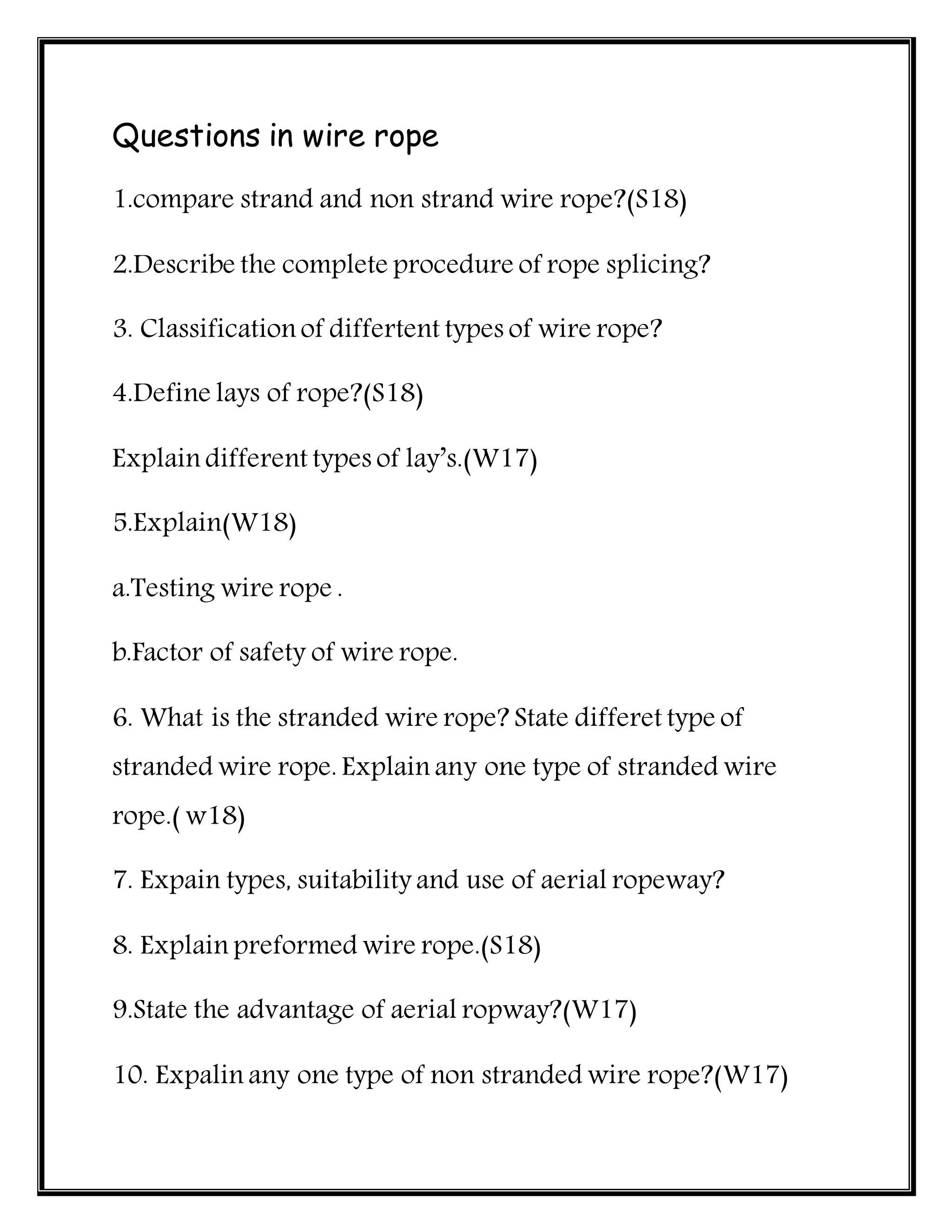 Questions in wire rope
1.compare strand and non strand wire rope?(S18)
2.Describe the complete procedure of rope splicing?
3. Classification of differtent types of wire rope?
4.Define lays of rope?(S18)
Explain different types of lay’s.(W17)
5.Explain(W18)
a.Testing wire rope .
b.Factor of safety of wire rope.
6. What is the stranded wire rope? State differet type of
stranded wire rope. Explain any one type of stranded wire
rope.( w18)
7. Expain types, suitability and use of aerial ropeway?
8. Explain preformed wire rope.(S18)
9.State the advantage of aerial ropway?(W17)
10. Expalin any one type of non stranded wire rope?(W17)
 