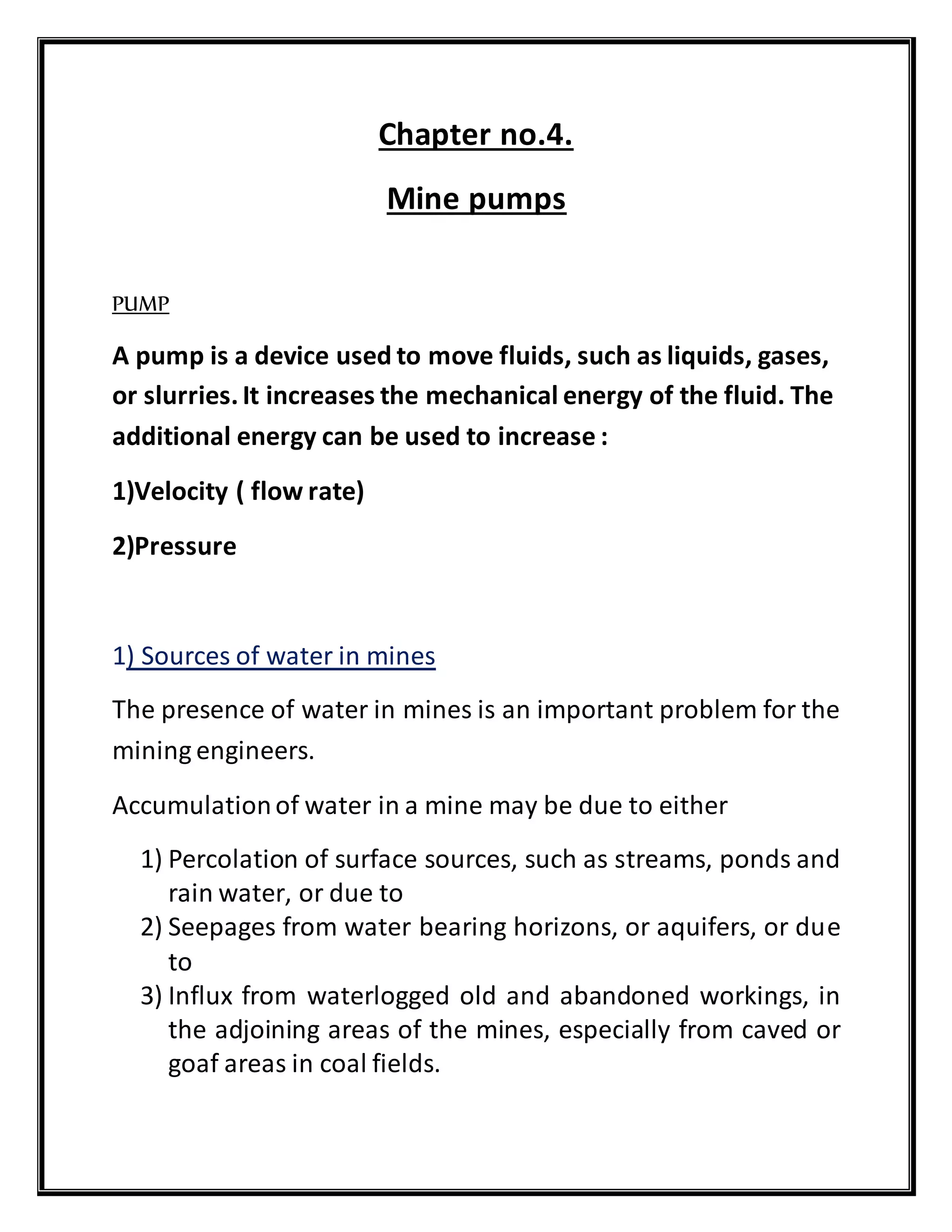 Chapter no.4.
Mine pumps
PUMP
A pump is a device used to move fluids, such as liquids, gases,
or slurries.It increases the mechanical energy of the fluid. The
additional energy can be used to increase :
1)Velocity ( flow rate)
2)Pressure
1) Sources of water in mines
The presence of water in mines is an important problem for the
mining engineers.
Accumulationof water in a mine may be due to either
1) Percolation of surface sources, such as streams, ponds and
rain water, or due to
2) Seepages from water bearing horizons, or aquifers, or due
to
3) Influx from waterlogged old and abandoned workings, in
the adjoining areas of the mines, especially from caved or
goaf areas in coal fields.
 