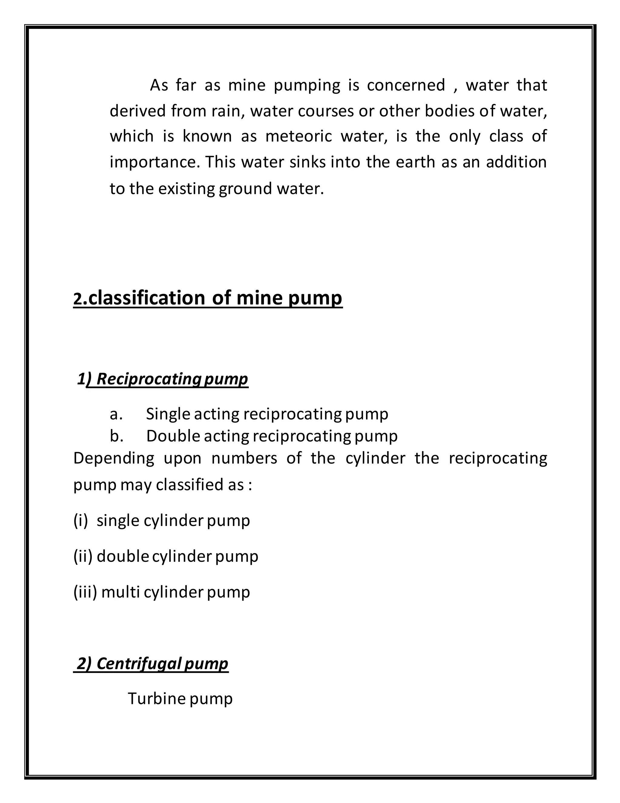 As far as mine pumping is concerned , water that
derived from rain, water courses or other bodies of water,
which is known as meteoric water, is the only class of
importance. This water sinks into the earth as an addition
to the existing ground water.
2.classification of mine pump
1) Reciprocatingpump
a. Single acting reciprocating pump
b. Double acting reciprocating pump
Depending upon numbers of the cylinder the reciprocating
pump may classified as :
(i) single cylinder pump
(ii) doublecylinder pump
(iii) multi cylinder pump
2) Centrifugal pump
Turbine pump
 