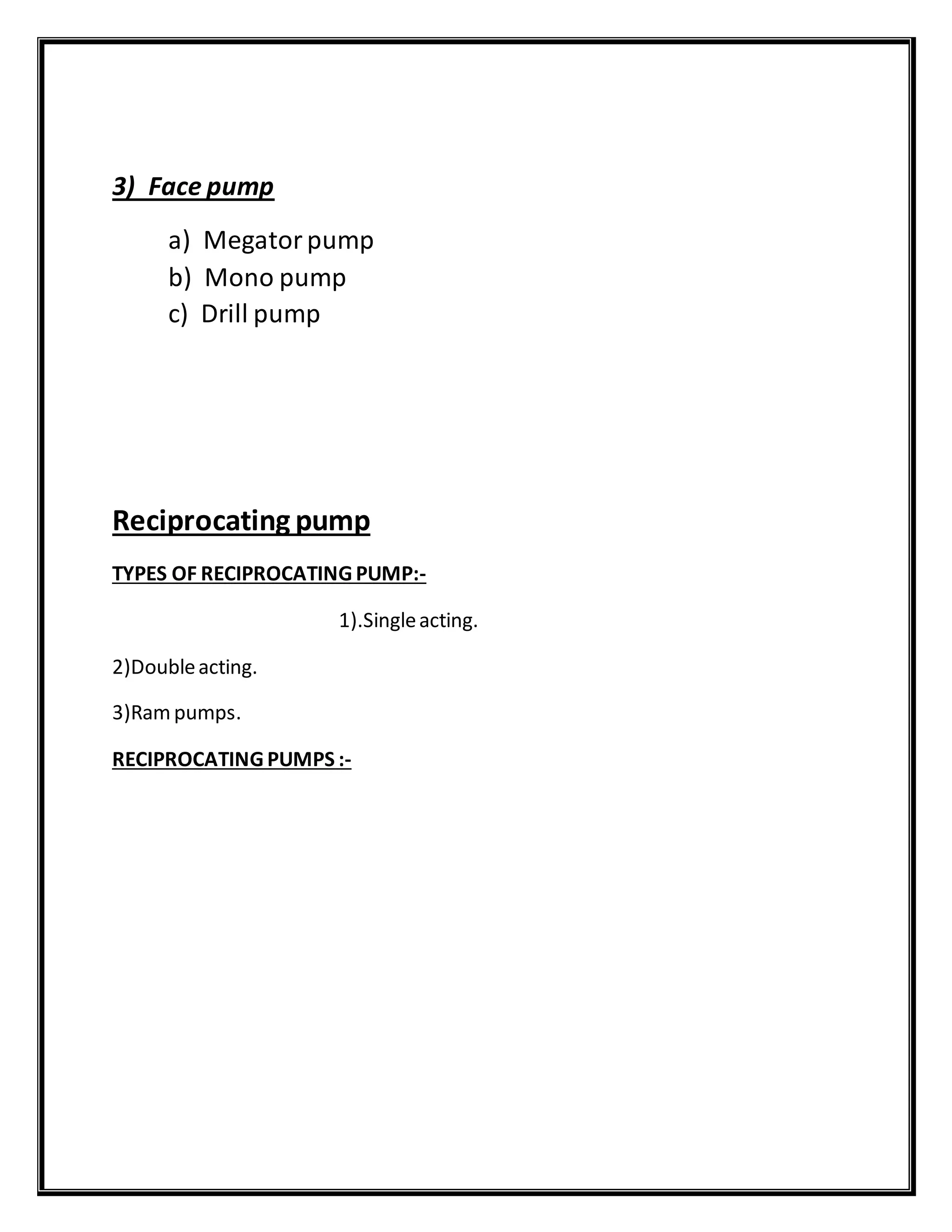 3) Face pump
a) Megatorpump
b) Mono pump
c) Drill pump
Reciprocating pump
TYPES OF RECIPROCATING PUMP:-
1).Singleacting.
2)Doubleacting.
3)Rampumps.
RECIPROCATING PUMPS :-
 