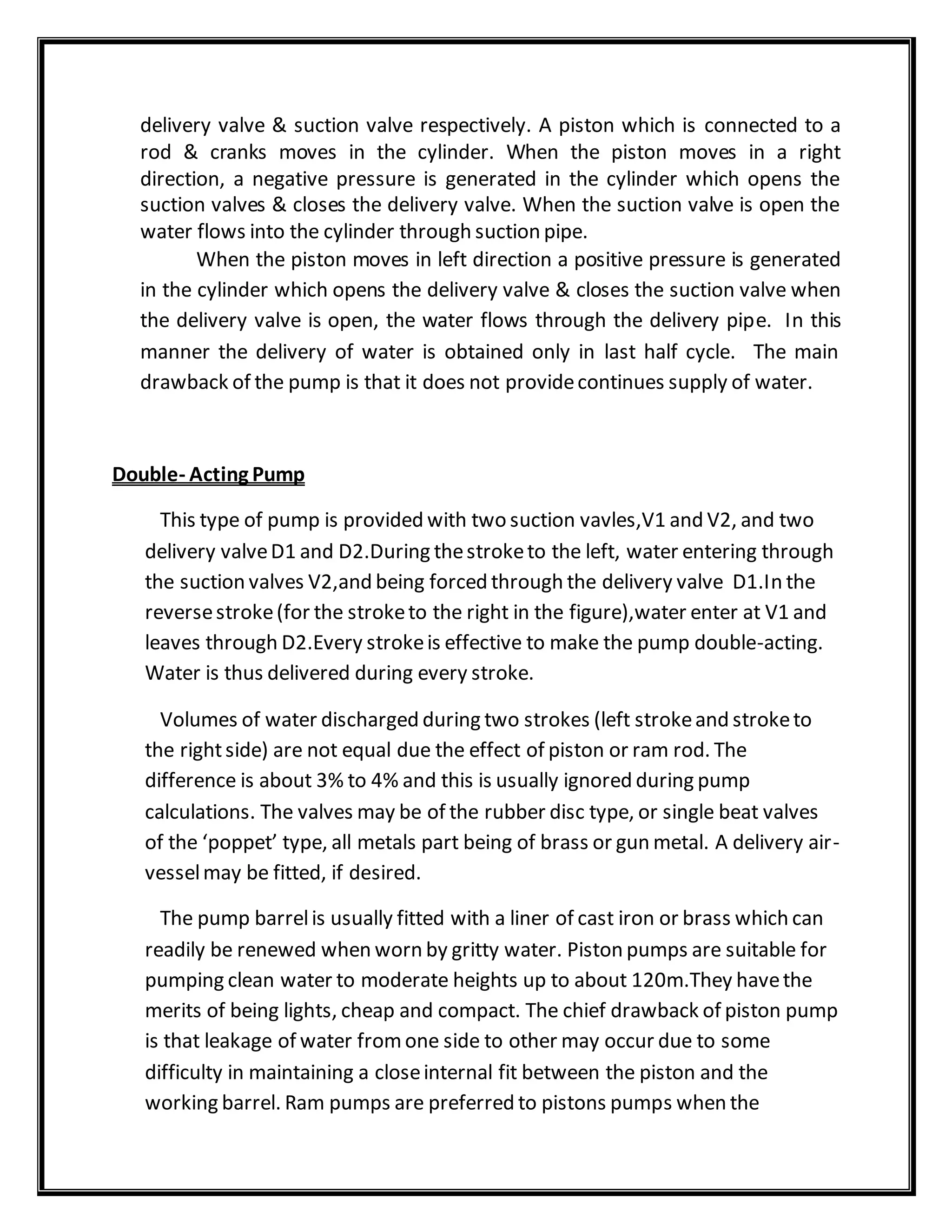 delivery valve & suction valve respectively. A piston which is connected to a
rod & cranks moves in the cylinder. When the piston moves in a right
direction, a negative pressure is generated in the cylinder which opens the
suction valves & closes the delivery valve. When the suction valve is open the
water flows into the cylinder through suction pipe.
When the piston moves in left direction a positive pressure is generated
in the cylinder which opens the delivery valve & closes the suction valve when
the delivery valve is open, the water flows through the delivery pipe. In this
manner the delivery of water is obtained only in last half cycle. The main
drawback of the pump is that it does not providecontinues supply of water.
Double- Acting Pump
This type of pump is provided with two suction vavles,V1 and V2, and two
delivery valveD1 and D2.During thestroketo the left, water entering through
the suction valves V2,and being forced through the delivery valve D1.In the
reversestroke(for the stroketo the right in the figure),water enter at V1 and
leaves through D2.Every strokeis effective to make the pump double-acting.
Water is thus delivered during every stroke.
Volumes of water discharged during two strokes (left strokeand stroketo
the rightside) are not equal due the effect of piston or ram rod. The
difference is about 3% to 4% and this is usually ignored during pump
calculations. The valves may be of the rubber disc type, or single beat valves
of the ‘poppet’ type, all metals part being of brass or gun metal. A delivery air-
vesselmay be fitted, if desired.
The pump barrelis usually fitted with a liner of cast iron or brass which can
readily be renewed when worn by gritty water. Piston pumps are suitable for
pumping clean water to moderate heights up to about 120m.They havethe
merits of being lights, cheap and compact. The chief drawback of piston pump
is that leakage of water fromone side to other may occur due to some
difficulty in maintaining a closeinternal fit between the piston and the
working barrel. Ram pumps are preferred to pistons pumps when the
 