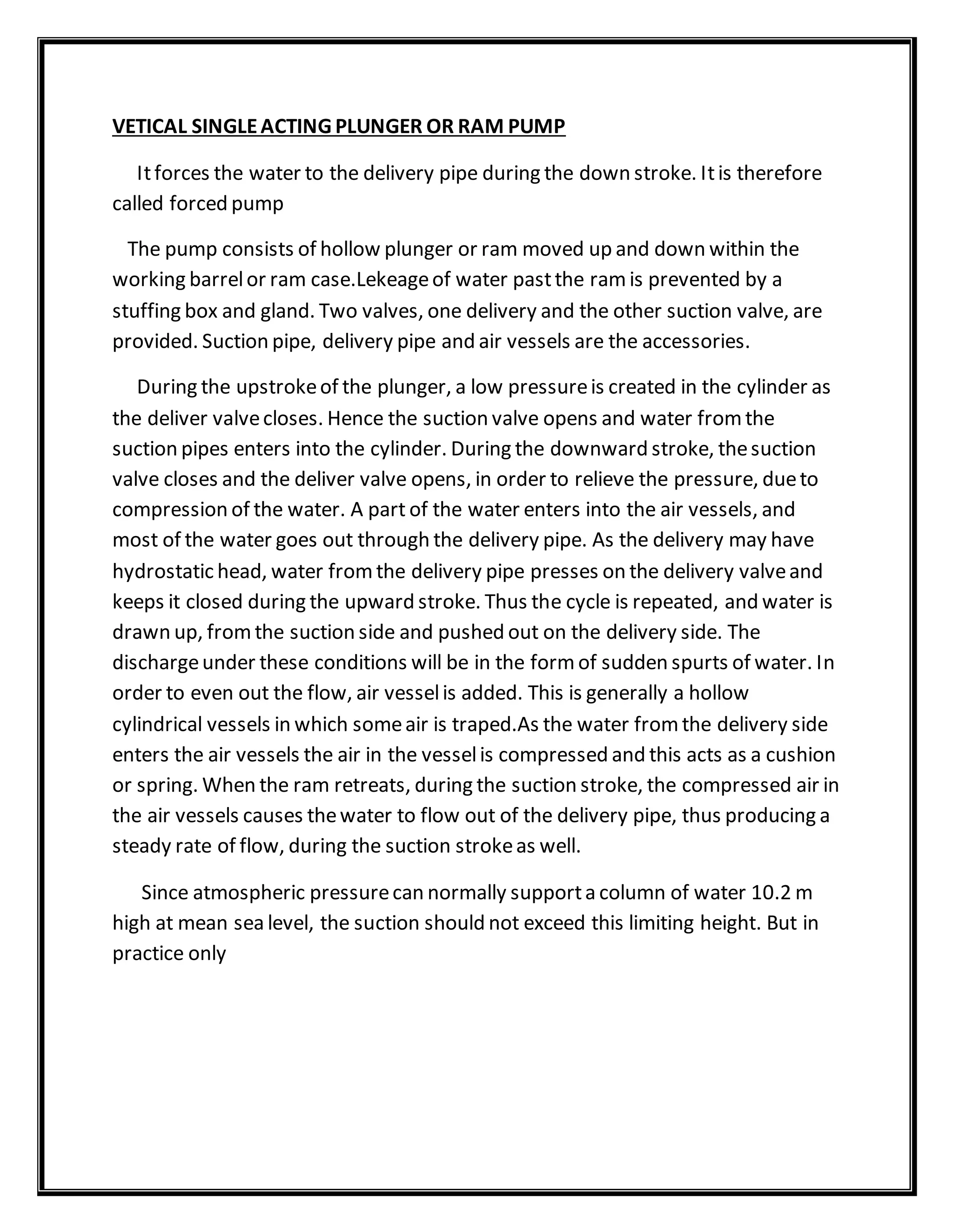 VETICAL SINGLEACTING PLUNGER OR RAM PUMP
Itforces the water to the delivery pipe during the down stroke. Itis therefore
called forced pump
The pump consists of hollow plunger or ram moved up and down within the
working barrelor ram case.Lekeageof water pastthe ramis prevented by a
stuffing box and gland. Two valves, one delivery and the other suction valve, are
provided. Suction pipe, delivery pipe and air vessels are the accessories.
During the upstrokeof the plunger, a low pressureis created in the cylinder as
the deliver valvecloses. Hence the suction valve opens and water fromthe
suction pipes enters into the cylinder. During the downward stroke, thesuction
valve closes and the deliver valve opens, in order to relieve the pressure, dueto
compression of the water. A part of the water enters into the air vessels, and
most of the water goes out through the delivery pipe. As the delivery may have
hydrostatic head, water fromthe delivery pipe presses on the delivery valveand
keeps it closed during the upward stroke. Thus the cycle is repeated, and water is
drawn up, fromthe suction side and pushed out on the delivery side. The
dischargeunder these conditions will be in the formof sudden spurts of water. In
order to even out the flow, air vesselis added. This is generally a hollow
cylindrical vessels in which someair is traped.As the water fromthe delivery side
enters the air vessels the air in the vesselis compressed and this acts as a cushion
or spring. When the ram retreats, during the suction stroke, the compressed air in
the air vessels causes thewater to flow out of the delivery pipe, thus producing a
steady rate of flow, during the suction strokeas well.
Since atmospheric pressurecan normally supporta column of water 10.2 m
high at mean sea level, the suction should not exceed this limiting height. But in
practice only
 