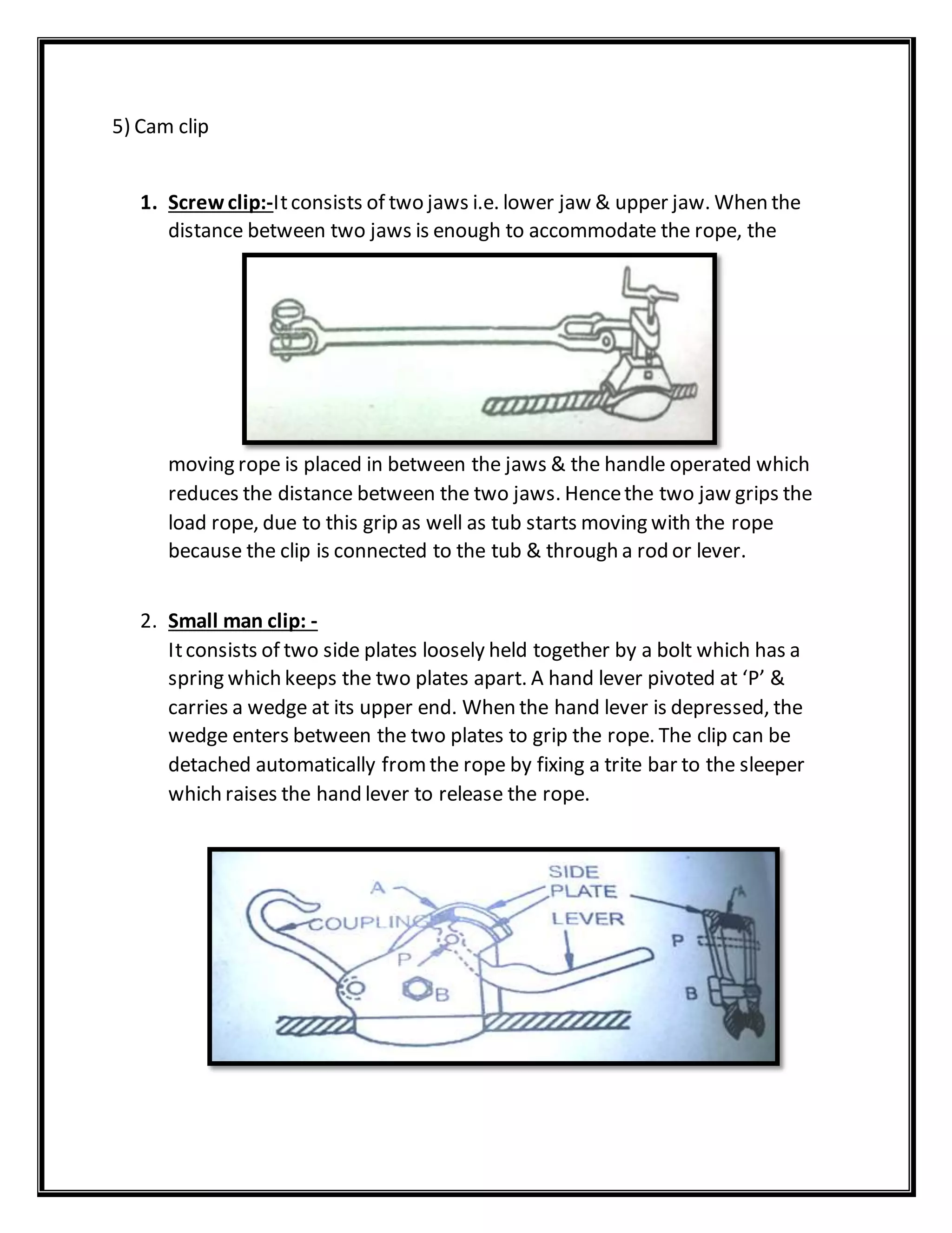 5) Cam clip
1. Screwclip:-Itconsists of two jaws i.e. lower jaw & upper jaw. When the
distance between two jaws is enough to accommodate the rope, the
moving rope is placed in between the jaws & the handle operated which
reduces the distance between the two jaws. Hencethe two jaw grips the
load rope, due to this grip as well as tub starts moving with the rope
because the clip is connected to the tub & through a rod or lever.
2. Small man clip: -
Itconsists of two side plates loosely held together by a bolt which has a
spring which keeps the two plates apart. A hand lever pivoted at ‘P’ &
carries a wedge at its upper end. When the hand lever is depressed, the
wedge enters between the two plates to grip the rope. The clip can be
detached automatically fromthe rope by fixing a trite bar to the sleeper
which raises the hand lever to release the rope.
 