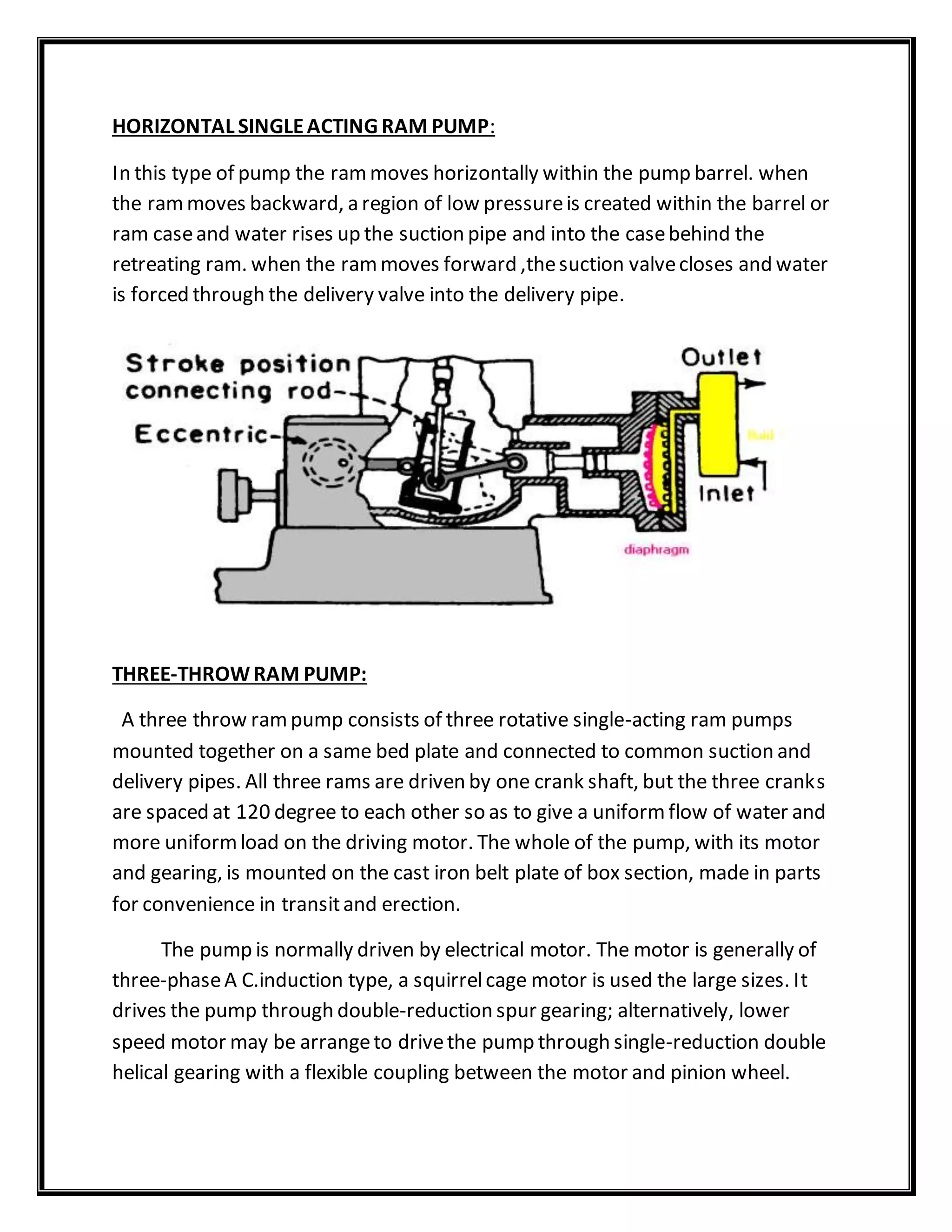 HORIZONTAL SINGLEACTING RAM PUMP:
In this type of pump the rammoves horizontally within the pump barrel. when
the rammoves backward, a region of low pressureis created within the barrel or
ram caseand water rises up the suction pipe and into the casebehind the
retreating ram. when the rammoves forward ,thesuction valvecloses and water
is forced through the delivery valve into the delivery pipe.
THREE-THROWRAM PUMP:
A three throw rampump consists of three rotative single-acting ram pumps
mounted together on a same bed plate and connected to common suction and
delivery pipes. All three rams are driven by one crank shaft, but the three cranks
are spaced at 120 degree to each other so as to give a uniformflow of water and
more uniformload on the driving motor. The whole of the pump, with its motor
and gearing, is mounted on the cast iron belt plate of box section, made in parts
for convenience in transitand erection.
The pump is normally driven by electrical motor. The motor is generally of
three-phaseA C.induction type, a squirrelcage motor is used the large sizes. It
drives the pump through double-reduction spur gearing; alternatively, lower
speed motor may be arrangeto drivethe pump through single-reduction double
helical gearing with a flexible coupling between the motor and pinion wheel.
 