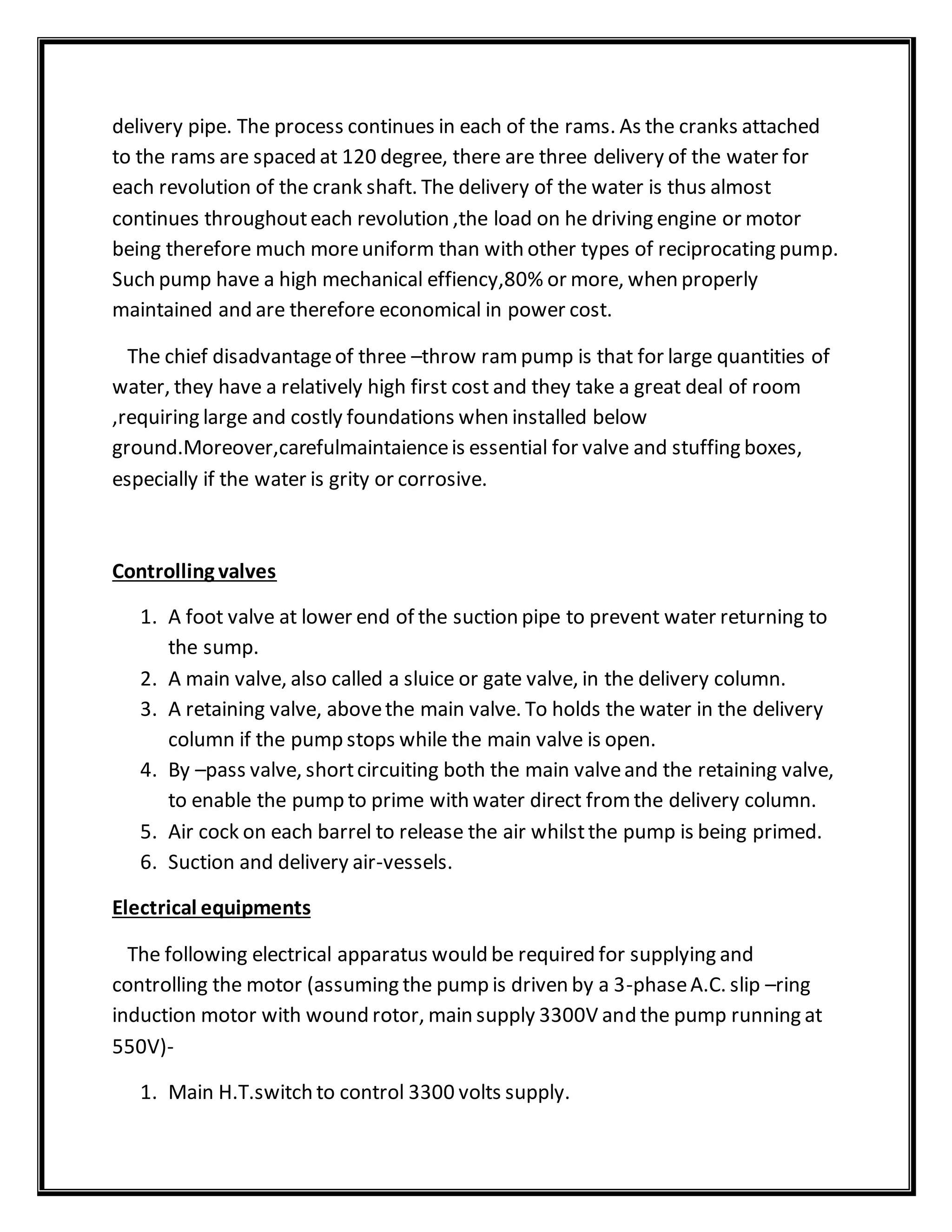 delivery pipe. The process continues in each of the rams. As the cranks attached
to the rams are spaced at 120 degree, there are three delivery of the water for
each revolution of the crank shaft. The delivery of the water is thus almost
continues throughouteach revolution ,the load on he driving engine or motor
being therefore much moreuniform than with other types of reciprocating pump.
Such pump have a high mechanical effiency,80% or more, when properly
maintained and are therefore economical in power cost.
The chief disadvantageof three –throw rampump is that for large quantities of
water, they have a relatively high first cost and they take a great deal of room
,requiring large and costly foundations when installed below
ground.Moreover,carefulmaintaienceis essential for valve and stuffing boxes,
especially if the water is grity or corrosive.
Controlling valves
1. A foot valve at lower end of the suction pipe to prevent water returning to
the sump.
2. A main valve, also called a sluice or gate valve, in the delivery column.
3. A retaining valve, abovethe main valve. To holds the water in the delivery
column if the pump stops while the main valve is open.
4. By –pass valve, shortcircuiting both the main valveand the retaining valve,
to enable the pump to prime with water direct fromthe delivery column.
5. Air cock on each barrel to release the air whilstthe pump is being primed.
6. Suction and delivery air-vessels.
Electrical equipments
The following electrical apparatus would be required for supplying and
controlling the motor (assuming the pump is driven by a 3-phaseA.C. slip –ring
induction motor with wound rotor, main supply 3300V and the pump running at
550V)-
1. Main H.T.switch to control 3300 volts supply.
 