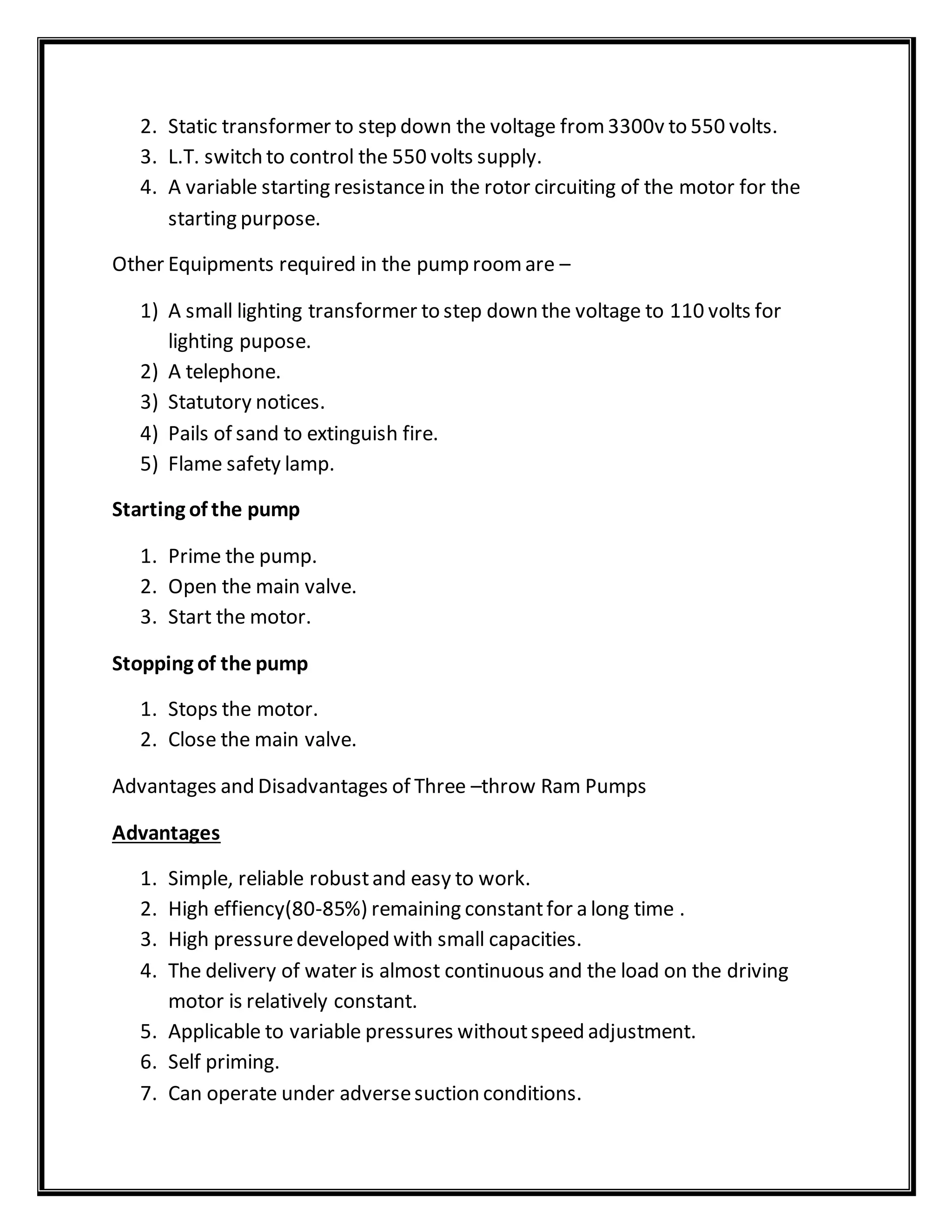 2. Static transformer to step down the voltage from3300v to 550 volts.
3. L.T. switch to control the 550 volts supply.
4. A variable starting resistancein the rotor circuiting of the motor for the
starting purpose.
Other Equipments required in the pump roomare –
1) A small lighting transformer to step down the voltage to 110 volts for
lighting pupose.
2) A telephone.
3) Statutory notices.
4) Pails of sand to extinguish fire.
5) Flame safety lamp.
Starting of the pump
1. Prime the pump.
2. Open the main valve.
3. Start the motor.
Stopping of the pump
1. Stops the motor.
2. Close the main valve.
Advantages and Disadvantages of Three –throw Ram Pumps
Advantages
1. Simple, reliable robustand easy to work.
2. High effiency(80-85%) remaining constantfor a long time .
3. High pressuredeveloped with small capacities.
4. The delivery of water is almost continuous and the load on the driving
motor is relatively constant.
5. Applicable to variable pressures withoutspeed adjustment.
6. Self priming.
7. Can operate under adversesuction conditions.
 