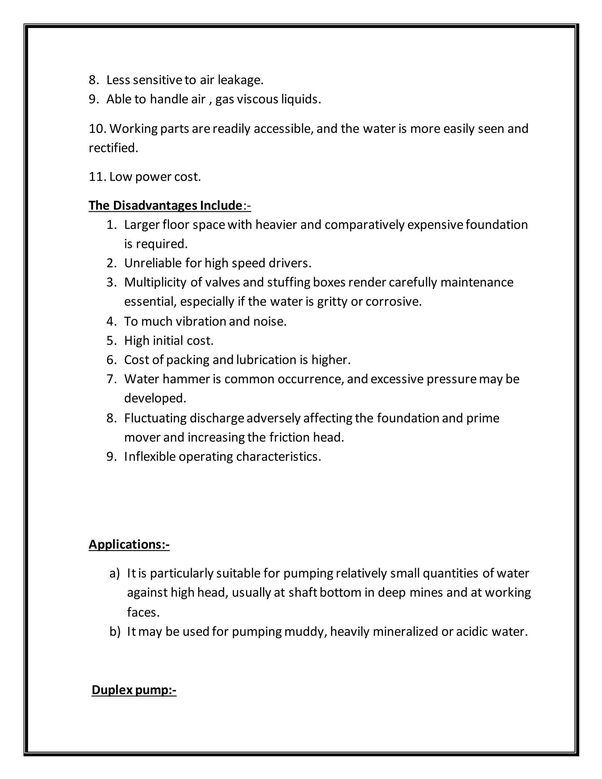 8. Less sensitiveto air leakage.
9. Able to handle air , gas viscous liquids.
10. Working parts arereadily accessible, and the water is more easily seen and
rectified.
11. Low power cost.
The Disadvantages Include:-
1. Larger floor spacewith heavier and comparatively expensivefoundation
is required.
2. Unreliable for high speed drivers.
3. Multiplicity of valves and stuffing boxes render carefully maintenance
essential, especially if the water is gritty or corrosive.
4. To much vibration and noise.
5. High initial cost.
6. Cost of packing and lubrication is higher.
7. Water hammer is common occurrence, and excessive pressuremay be
developed.
8. Fluctuating dischargeadversely affecting the foundation and prime
mover and increasing the friction head.
9. Inflexible operating characteristics.
Applications:-
a) Itis particularly suitable for pumping relatively small quantities of water
against high head, usually at shaftbottom in deep mines and at working
faces.
b) Itmay be used for pumping muddy, heavily mineralized or acidic water.
Duplex pump:-
 