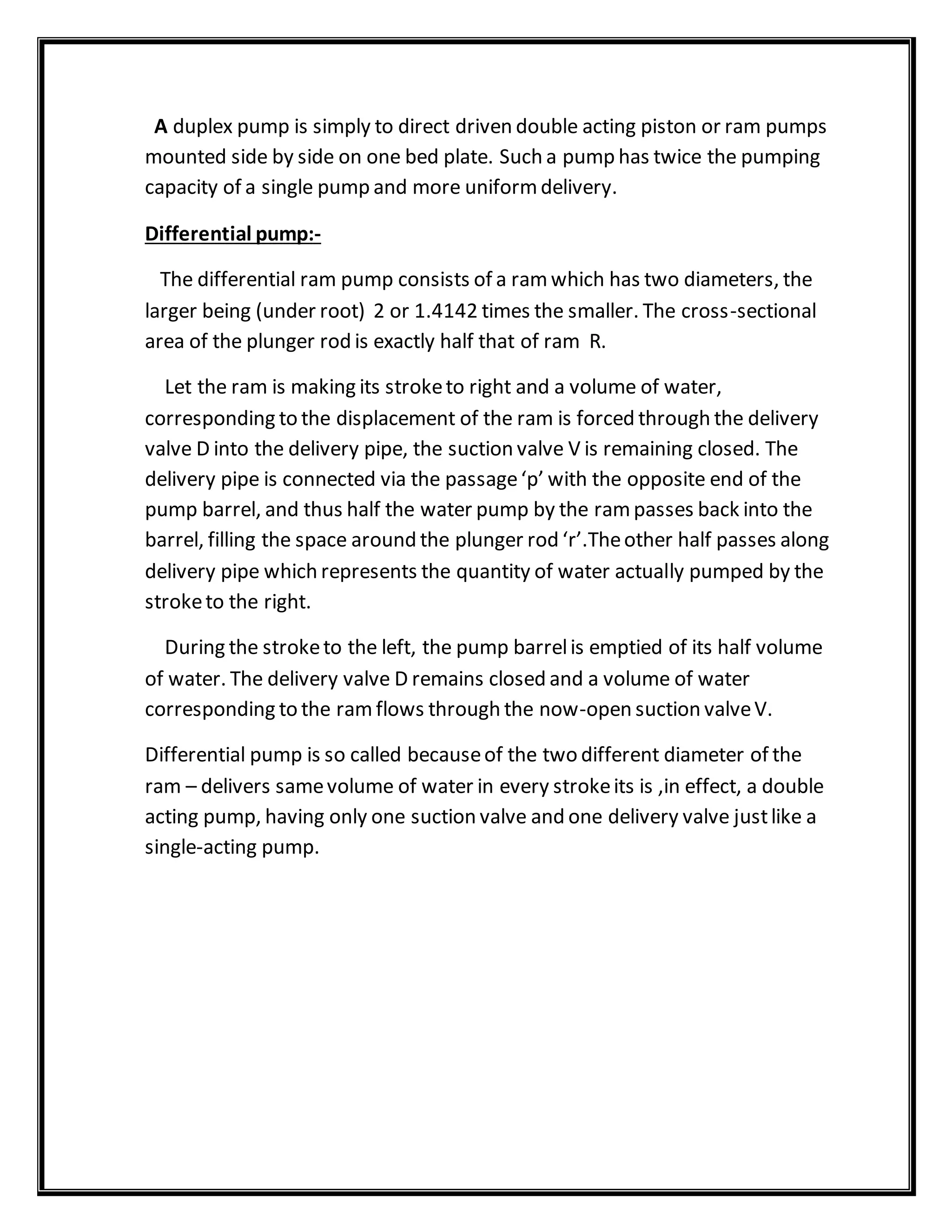 A duplex pump is simply to direct driven double acting piston or ram pumps
mounted side by side on one bed plate. Such a pump has twice the pumping
capacity of a single pump and more uniformdelivery.
Differential pump:-
The differential ram pump consists of a ramwhich has two diameters, the
larger being (under root) 2 or 1.4142 times the smaller. The cross-sectional
area of the plunger rod is exactly half that of ram R.
Let the ram is making its stroketo right and a volume of water,
corresponding to the displacement of the ram is forced through the delivery
valve D into the delivery pipe, the suction valve V is remaining closed. The
delivery pipe is connected via the passage‘p’ with the opposite end of the
pump barrel, and thus half the water pump by the rampasses back into the
barrel, filling the space around the plunger rod ‘r’.Theother half passes along
delivery pipe which represents the quantity of water actually pumped by the
stroketo the right.
During the stroketo the left, the pump barrelis emptied of its half volume
of water. The delivery valve D remains closed and a volume of water
corresponding to the ramflows through the now-open suction valveV.
Differential pump is so called becauseof the two different diameter of the
ram – delivers samevolume of water in every strokeits is ,in effect, a double
acting pump, having only one suction valve and one delivery valve justlike a
single-acting pump.
 
