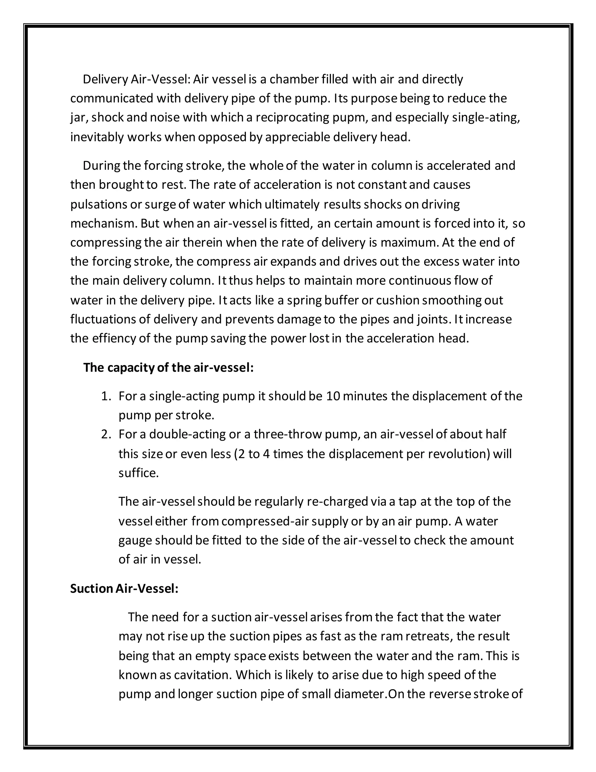 Delivery Air-Vessel: Air vesselis a chamber filled with air and directly
communicated with delivery pipe of the pump. Its purposebeing to reduce the
jar, shock and noise with which a reciprocating pupm, and especially single-ating,
inevitably works when opposed by appreciable delivery head.
During the forcing stroke, the wholeof the water in column is accelerated and
then broughtto rest. The rate of acceleration is not constantand causes
pulsations or surgeof water which ultimately results shocks on driving
mechanism. But when an air-vesselis fitted, an certain amount is forced into it, so
compressing the air therein when the rate of delivery is maximum. At the end of
the forcing stroke, the compress air expands and drives out the excess water into
the main delivery column. Itthus helps to maintain more continuous flow of
water in the delivery pipe. Itacts like a spring buffer or cushion smoothing out
fluctuations of delivery and prevents damageto the pipes and joints. Itincrease
the effiency of the pump saving the power lostin the acceleration head.
The capacity of the air-vessel:
1. For a single-acting pump it should be 10 minutes the displacement of the
pump per stroke.
2. For a double-acting or a three-throw pump, an air-vesselof about half
this sizeor even less (2 to 4 times the displacement per revolution) will
suffice.
The air-vesselshould be regularly re-charged via a tap at the top of the
vesseleither fromcompressed-air supply or by an air pump. A water
gauge should be fitted to the side of the air-vesselto check the amount
of air in vessel.
SuctionAir-Vessel:
The need for a suction air-vesselarises fromthe fact that the water
may not riseup the suction pipes as fast as the ramretreats, the result
being that an empty spaceexists between the water and the ram. This is
known as cavitation. Which is likely to arise due to high speed of the
pump and longer suction pipe of small diameter.On the reversestrokeof
 