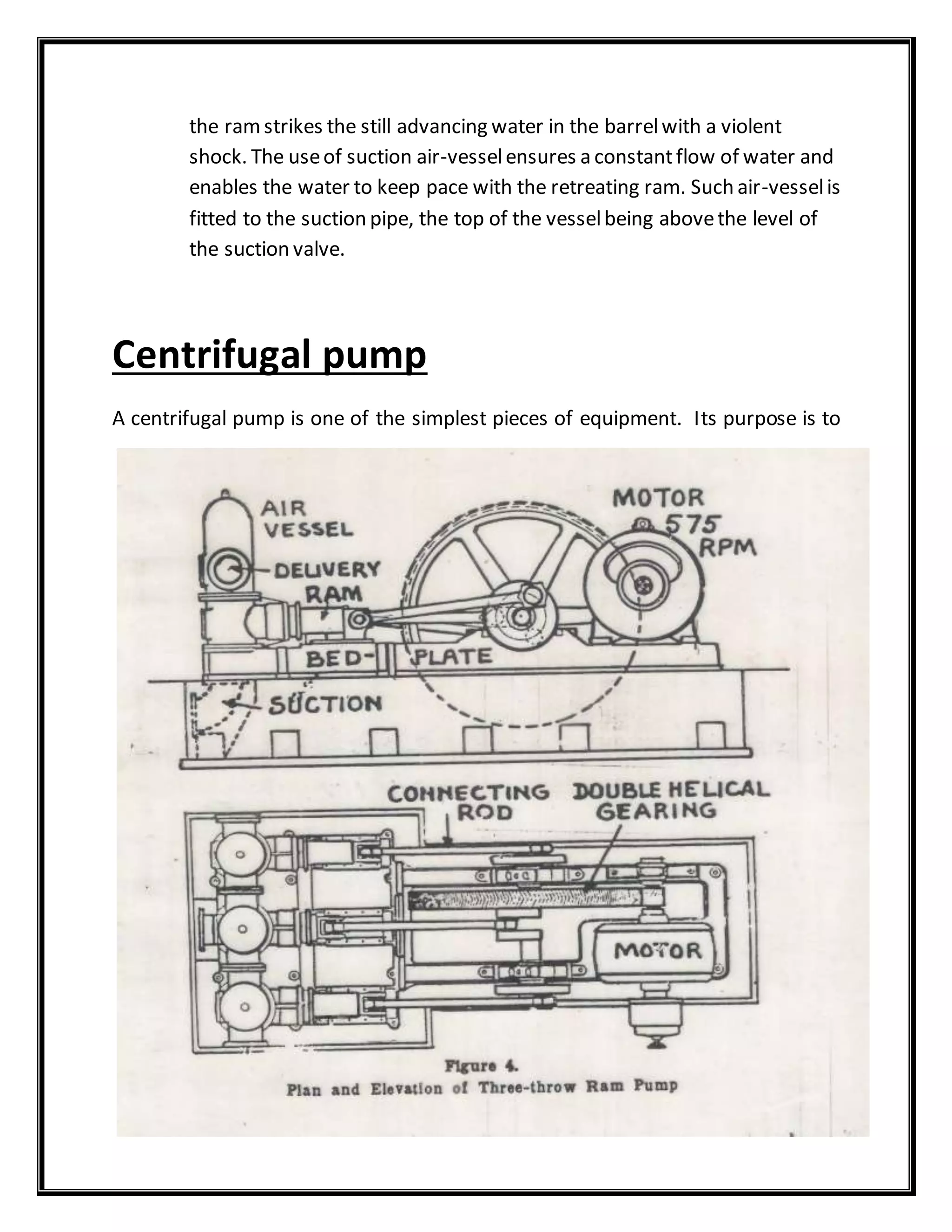 the ramstrikes the still advancing water in the barrelwith a violent
shock. The useof suction air-vesselensures a constantflow of water and
enables the water to keep pace with the retreating ram. Such air-vesselis
fitted to the suction pipe, the top of the vesselbeing abovethe level of
the suction valve.
Centrifugal pump
A centrifugal pump is one of the simplest pieces of equipment. Its purpose is to
 