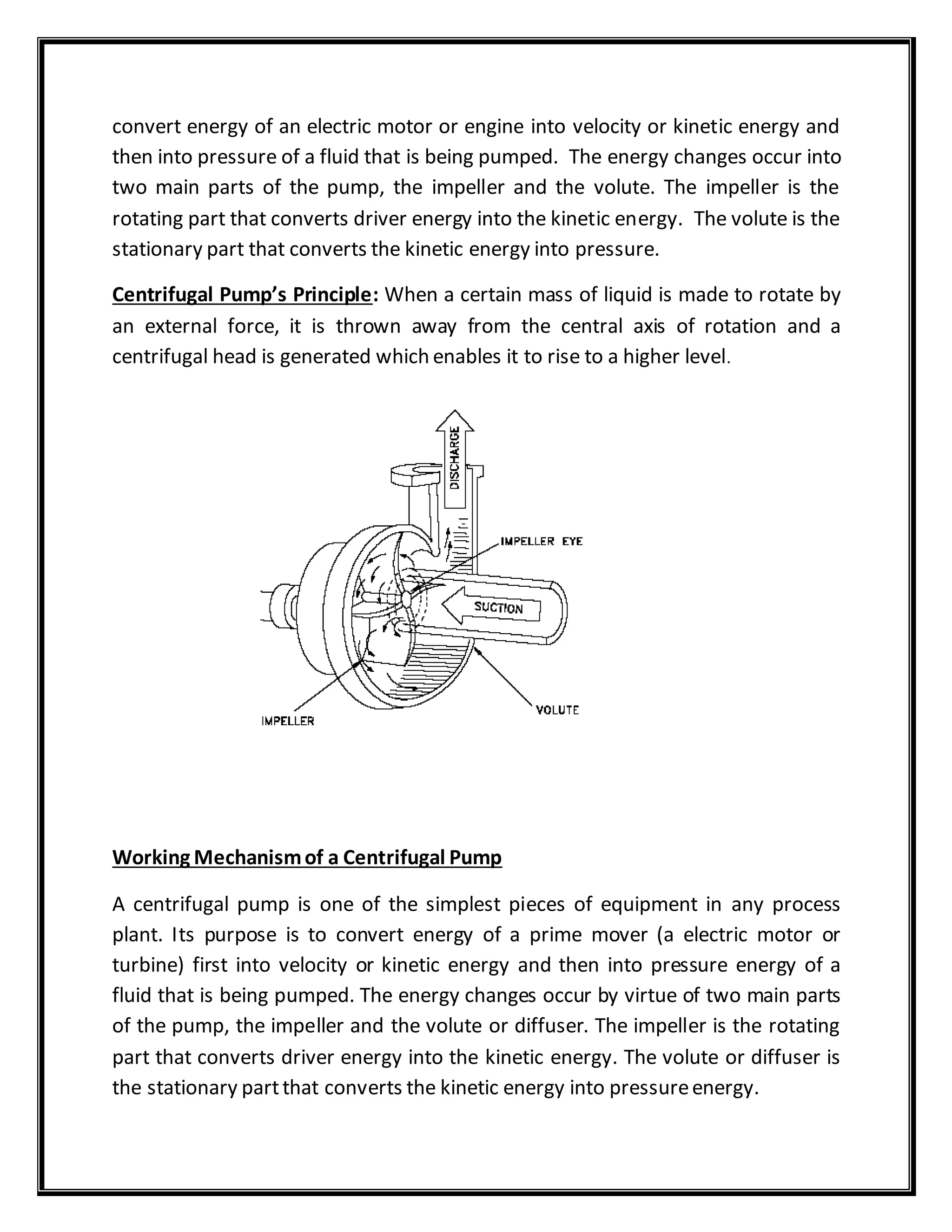 convert energy of an electric motor or engine into velocity or kinetic energy and
then into pressure of a fluid that is being pumped. The energy changes occur into
two main parts of the pump, the impeller and the volute. The impeller is the
rotating part that converts driver energy into the kinetic energy. The volute is the
stationary part that converts the kinetic energy into pressure.
Centrifugal Pump’s Principle: When a certain mass of liquid is made to rotate by
an external force, it is thrown away from the central axis of rotation and a
centrifugal head is generated which enables it to rise to a higher level.
Working Mechanismof a Centrifugal Pump
A centrifugal pump is one of the simplest pieces of equipment in any process
plant. Its purpose is to convert energy of a prime mover (a electric motor or
turbine) first into velocity or kinetic energy and then into pressure energy of a
fluid that is being pumped. The energy changes occur by virtue of two main parts
of the pump, the impeller and the volute or diffuser. The impeller is the rotating
part that converts driver energy into the kinetic energy. The volute or diffuser is
the stationary partthat converts the kinetic energy into pressureenergy.
 