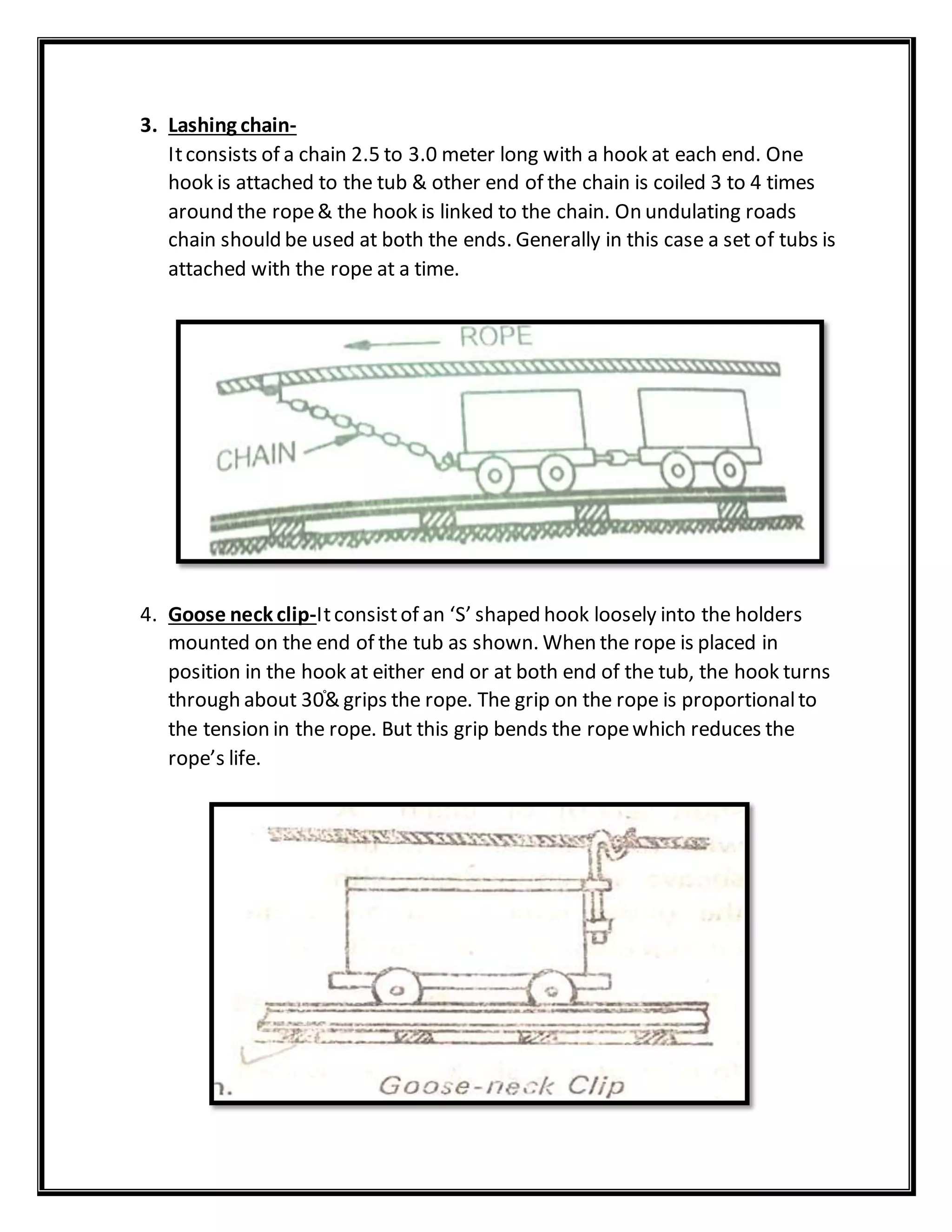 3. Lashing chain-
Itconsists of a chain 2.5 to 3.0 meter long with a hook at each end. One
hook is attached to the tub & other end of the chain is coiled 3 to 4 times
around the rope& the hook is linked to the chain. On undulating roads
chain should be used at both the ends. Generally in this case a set of tubs is
attached with the rope at a time.
4. Goose neck clip-Itconsistof an ‘S’ shaped hook loosely into the holders
mounted on the end of the tub as shown. When the rope is placed in
position in the hook at either end or at both end of the tub, the hook turns
through about 30֯& grips the rope. The grip on the rope is proportionalto
the tension in the rope. But this grip bends the ropewhich reduces the
rope’s life.
 