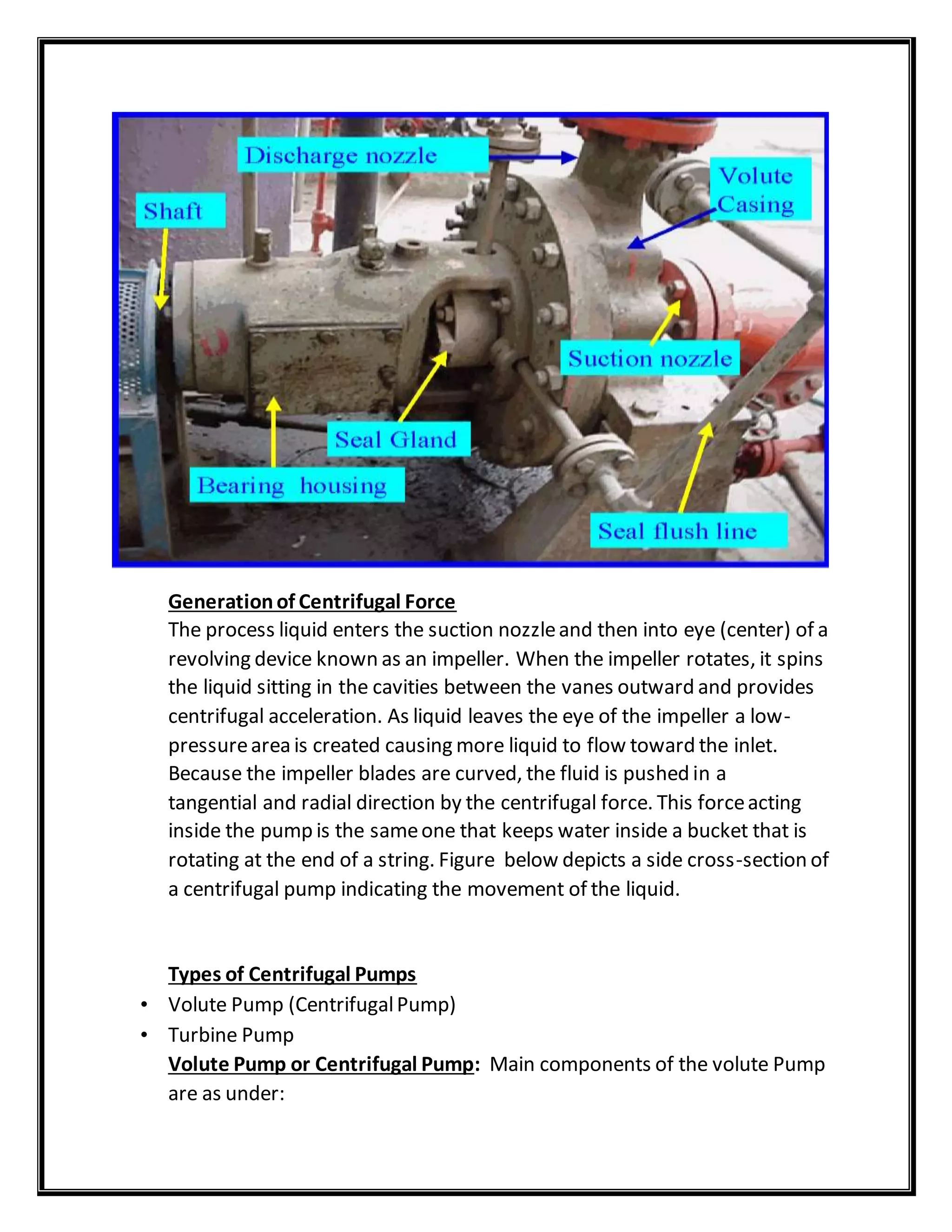 Generationof Centrifugal Force
The process liquid enters the suction nozzleand then into eye (center) of a
revolving device known as an impeller. When the impeller rotates, it spins
the liquid sitting in the cavities between the vanes outward and provides
centrifugal acceleration. As liquid leaves the eye of the impeller a low-
pressurearea is created causing more liquid to flow toward the inlet.
Because the impeller blades are curved, the fluid is pushed in a
tangential and radial direction by the centrifugal force. This forceacting
inside the pump is the sameone that keeps water inside a bucket that is
rotating at the end of a string. Figure below depicts a side cross-section of
a centrifugal pump indicating the movement of the liquid.
Types of Centrifugal Pumps
• Volute Pump (CentrifugalPump)
• Turbine Pump
Volute Pump or Centrifugal Pump: Main components of the volute Pump
are as under:
 