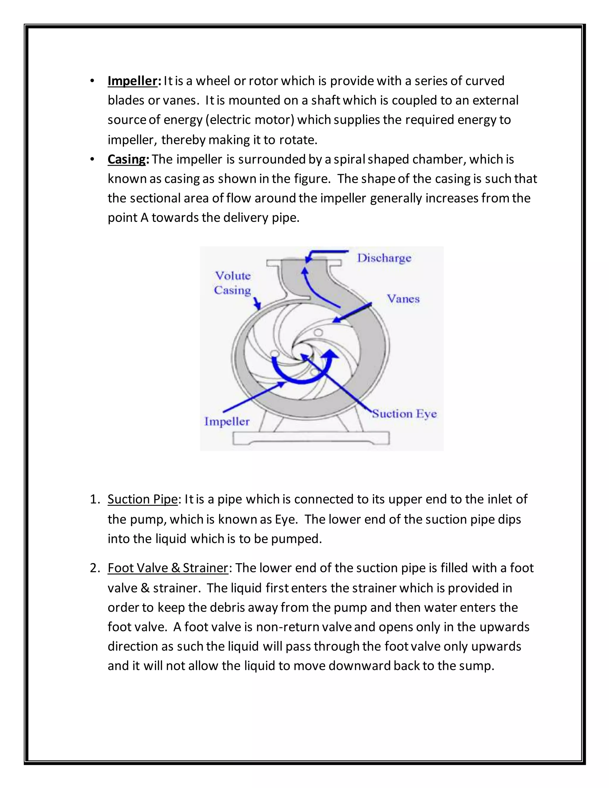 • Impeller:Itis a wheel or rotor which is provide with a series of curved
blades or vanes. Itis mounted on a shaftwhich is coupled to an external
sourceof energy (electric motor) which supplies the required energy to
impeller, thereby making it to rotate.
• Casing:The impeller is surrounded by a spiralshaped chamber, which is
known as casing as shown in the figure. The shapeof the casing is such that
the sectional area of flow around the impeller generally increases fromthe
point A towards the delivery pipe.
1. Suction Pipe: Itis a pipe which is connected to its upper end to the inlet of
the pump, which is known as Eye. The lower end of the suction pipe dips
into the liquid which is to be pumped.
2. Foot Valve & Strainer: The lower end of the suction pipe is filled with a foot
valve & strainer. The liquid firstenters the strainer which is provided in
order to keep the debris away from the pump and then water enters the
foot valve. A foot valve is non-return valveand opens only in the upwards
direction as such the liquid will pass through the footvalve only upwards
and it will not allow the liquid to move downward back to the sump.
 