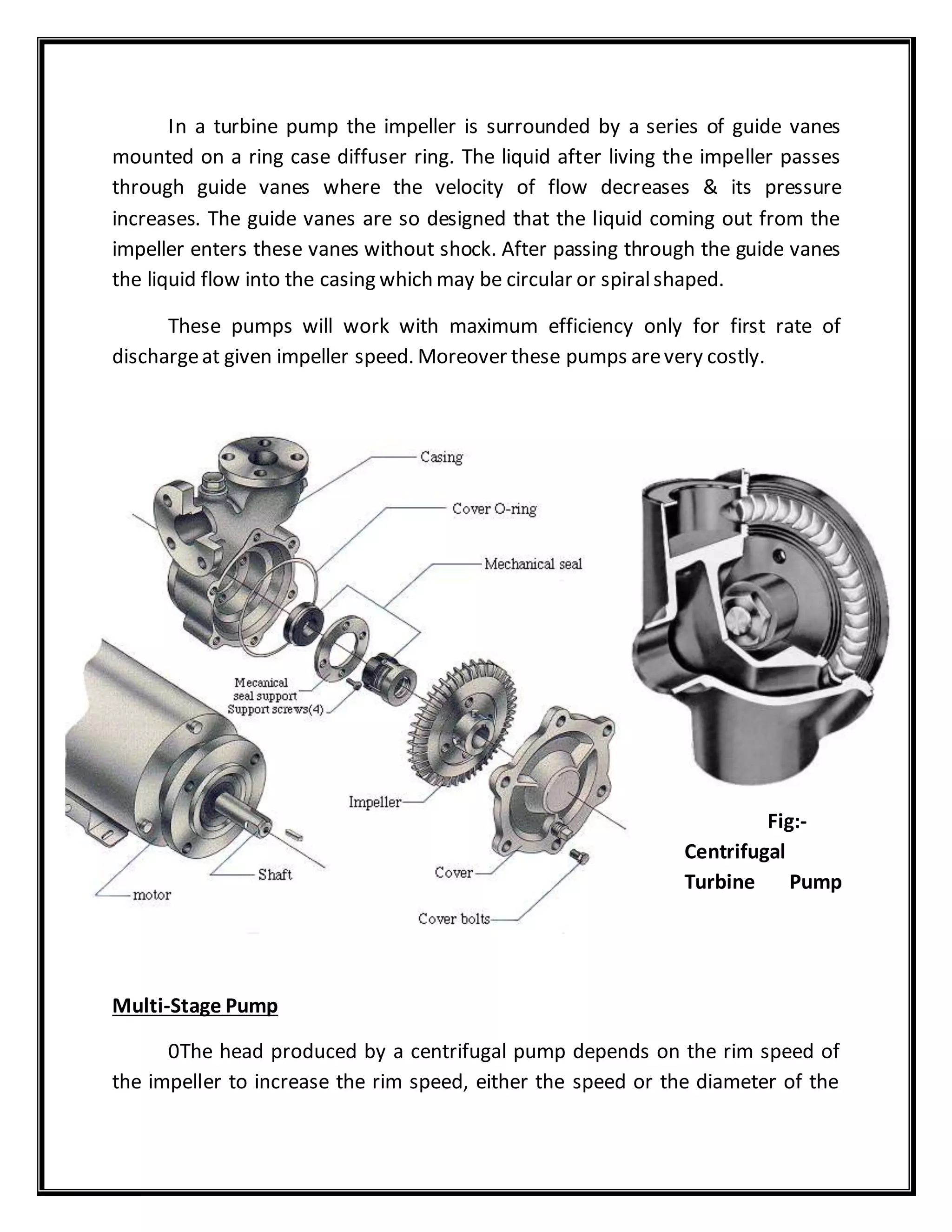 In a turbine pump the impeller is surrounded by a series of guide vanes
mounted on a ring case diffuser ring. The liquid after living the impeller passes
through guide vanes where the velocity of flow decreases & its pressure
increases. The guide vanes are so designed that the liquid coming out from the
impeller enters these vanes without shock. After passing through the guide vanes
the liquid flow into the casing which may be circular or spiralshaped.
These pumps will work with maximum efficiency only for first rate of
dischargeat given impeller speed. Moreover these pumps arevery costly.
Fig:-
Centrifugal
Turbine Pump
Multi-Stage Pump
0The head produced by a centrifugal pump depends on the rim speed of
the impeller to increase the rim speed, either the speed or the diameter of the
 
