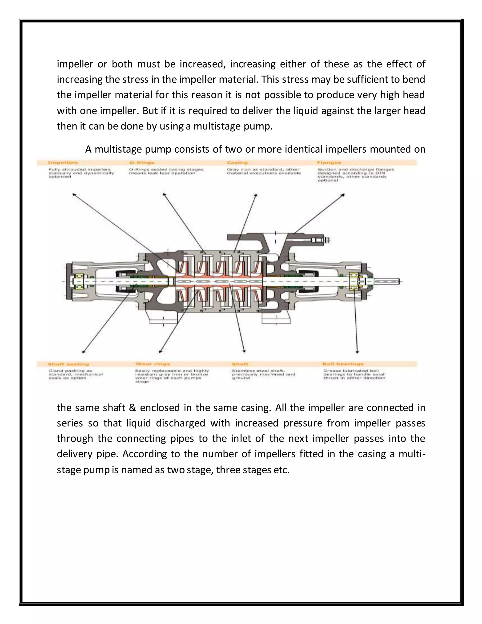 impeller or both must be increased, increasing either of these as the effect of
increasing the stress in the impeller material. This stress may be sufficient to bend
the impeller material for this reason it is not possible to produce very high head
with one impeller. But if it is required to deliver the liquid against the larger head
then it can be done by using a multistage pump.
A multistage pump consists of two or more identical impellers mounted on
the same shaft & enclosed in the same casing. All the impeller are connected in
series so that liquid discharged with increased pressure from impeller passes
through the connecting pipes to the inlet of the next impeller passes into the
delivery pipe. According to the number of impellers fitted in the casing a multi-
stage pump is named as two stage, three stages etc.
 