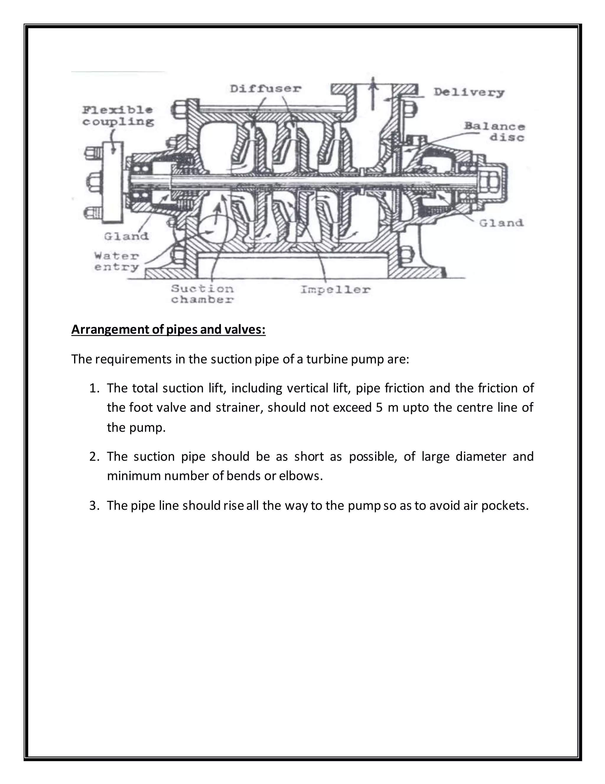 Arrangement of pipes and valves:
The requirements in the suction pipe of a turbine pump are:
1. The total suction lift, including vertical lift, pipe friction and the friction of
the foot valve and strainer, should not exceed 5 m upto the centre line of
the pump.
2. The suction pipe should be as short as possible, of large diameter and
minimum number of bends or elbows.
3. The pipe line should riseall the way to the pump so as to avoid air pockets.
 