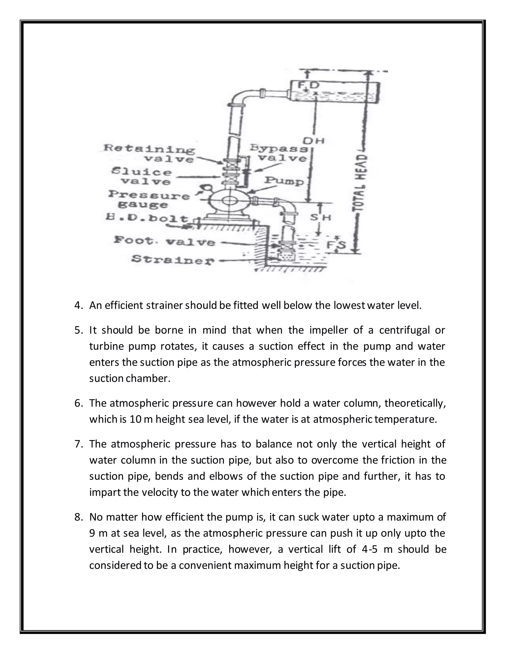 4. An efficient strainer should be fitted well below the lowestwater level.
5. It should be borne in mind that when the impeller of a centrifugal or
turbine pump rotates, it causes a suction effect in the pump and water
enters the suction pipe as the atmospheric pressure forces the water in the
suction chamber.
6. The atmospheric pressure can however hold a water column, theoretically,
which is 10 m height sea level, if the water is at atmospheric temperature.
7. The atmospheric pressure has to balance not only the vertical height of
water column in the suction pipe, but also to overcome the friction in the
suction pipe, bends and elbows of the suction pipe and further, it has to
impart the velocity to the water which enters the pipe.
8. No matter how efficient the pump is, it can suck water upto a maximum of
9 m at sea level, as the atmospheric pressure can push it up only upto the
vertical height. In practice, however, a vertical lift of 4-5 m should be
considered to be a convenient maximum height for a suction pipe.
 