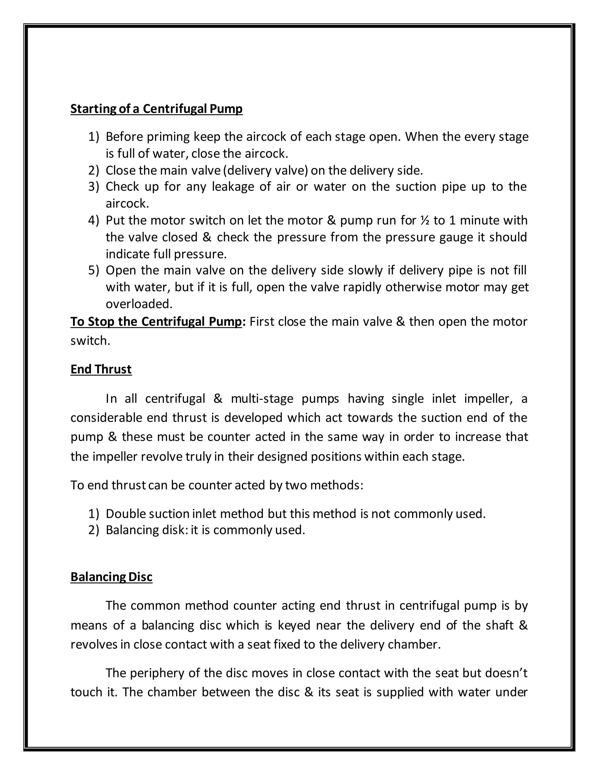 Starting of a Centrifugal Pump
1) Before priming keep the aircock of each stage open. When the every stage
is full of water, close the aircock.
2) Close the main valve(delivery valve) on the delivery side.
3) Check up for any leakage of air or water on the suction pipe up to the
aircock.
4) Put the motor switch on let the motor & pump run for ½ to 1 minute with
the valve closed & check the pressure from the pressure gauge it should
indicate full pressure.
5) Open the main valve on the delivery side slowly if delivery pipe is not fill
with water, but if it is full, open the valve rapidly otherwise motor may get
overloaded.
To Stop the Centrifugal Pump: First close the main valve & then open the motor
switch.
End Thrust
In all centrifugal & multi-stage pumps having single inlet impeller, a
considerable end thrust is developed which act towards the suction end of the
pump & these must be counter acted in the same way in order to increase that
the impeller revolve truly in their designed positions within each stage.
To end thrustcan be counter acted by two methods:
1) Double suction inlet method but this method is not commonly used.
2) Balancing disk: it is commonly used.
Balancing Disc
The common method counter acting end thrust in centrifugal pump is by
means of a balancing disc which is keyed near the delivery end of the shaft &
revolves in close contact with a seat fixed to the delivery chamber.
The periphery of the disc moves in close contact with the seat but doesn’t
touch it. The chamber between the disc & its seat is supplied with water under
 