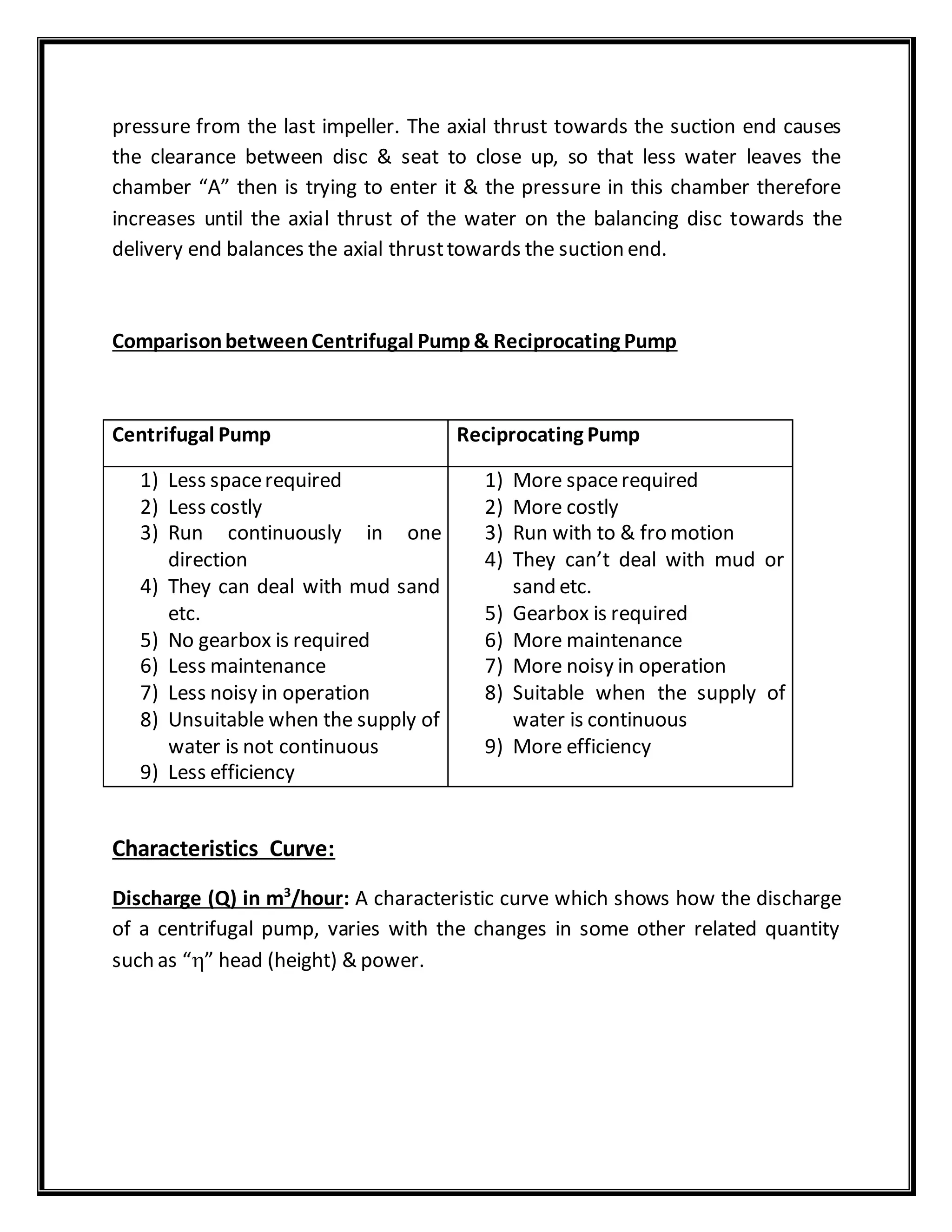 pressure from the last impeller. The axial thrust towards the suction end causes
the clearance between disc & seat to close up, so that less water leaves the
chamber “A” then is trying to enter it & the pressure in this chamber therefore
increases until the axial thrust of the water on the balancing disc towards the
delivery end balances the axial thrusttowards the suction end.
ComparisonbetweenCentrifugal Pump& Reciprocating Pump
Centrifugal Pump Reciprocating Pump
1) Less spacerequired
2) Less costly
3) Run continuously in one
direction
4) They can deal with mud sand
etc.
5) No gearbox is required
6) Less maintenance
7) Less noisy in operation
8) Unsuitable when the supply of
water is not continuous
9) Less efficiency
1) More spacerequired
2) More costly
3) Run with to & fro motion
4) They can’t deal with mud or
sand etc.
5) Gearbox is required
6) More maintenance
7) More noisy in operation
8) Suitable when the supply of
water is continuous
9) More efficiency
Characteristics Curve:
Discharge (Q) in m3
/hour: A characteristic curve which shows how the discharge
of a centrifugal pump, varies with the changes in some other related quantity
such as “” head (height) & power.
 