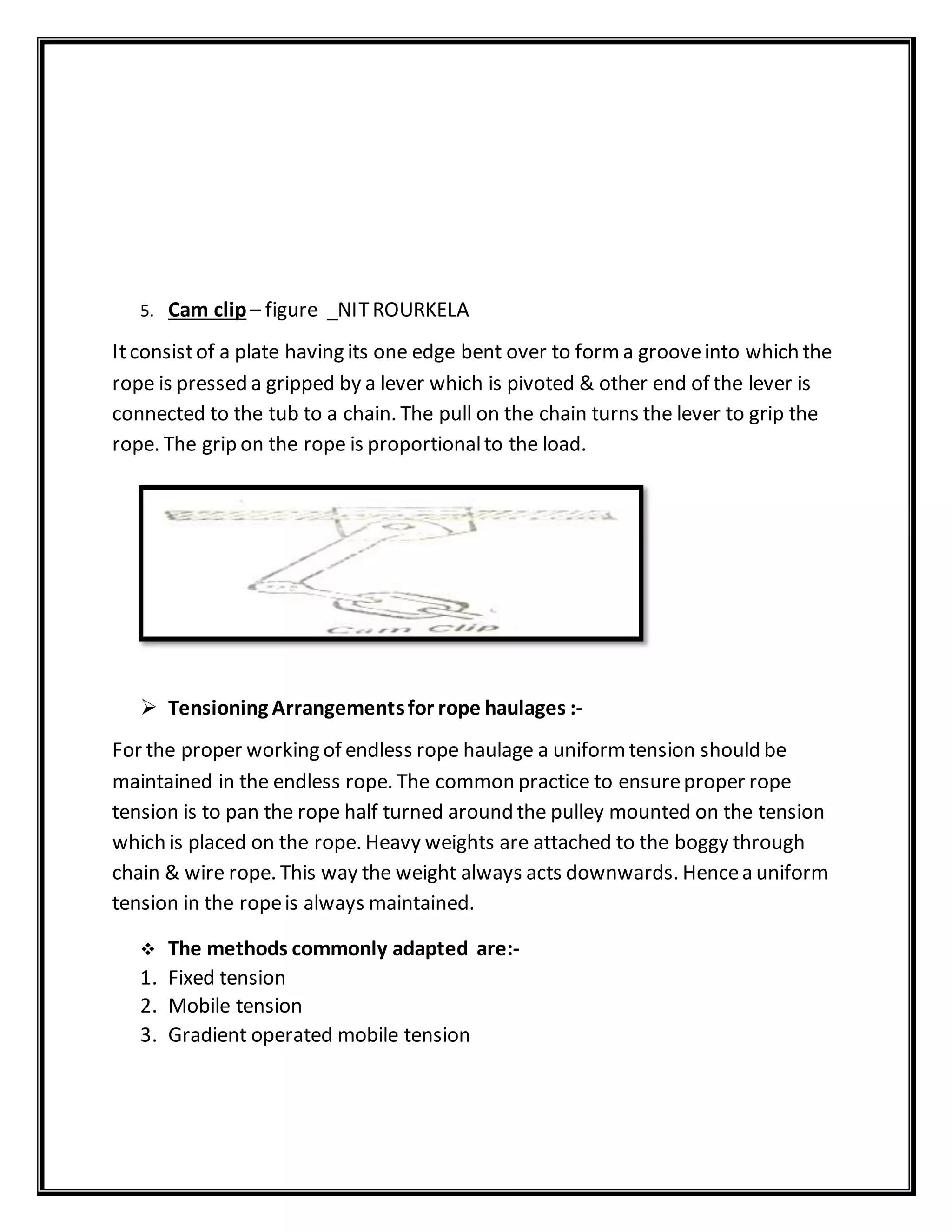 5. Cam clip – figure _NITROURKELA
Itconsistof a plate having its one edge bent over to forma grooveinto which the
rope is pressed a gripped by a lever which is pivoted & other end of the lever is
connected to the tub to a chain. The pull on the chain turns the lever to grip the
rope. The grip on the rope is proportionalto the load.
 Tensioning Arrangementsfor rope haulages :-
For the proper working of endless rope haulage a uniformtension should be
maintained in the endless rope. The common practice to ensureproper rope
tension is to pan the rope half turned around the pulley mounted on the tension
which is placed on the rope. Heavy weights are attached to the boggy through
chain & wire rope. This way the weight always acts downwards. Hencea uniform
tension in the ropeis always maintained.
 The methods commonly adapted are:-
1. Fixed tension
2. Mobile tension
3. Gradient operated mobile tension
 