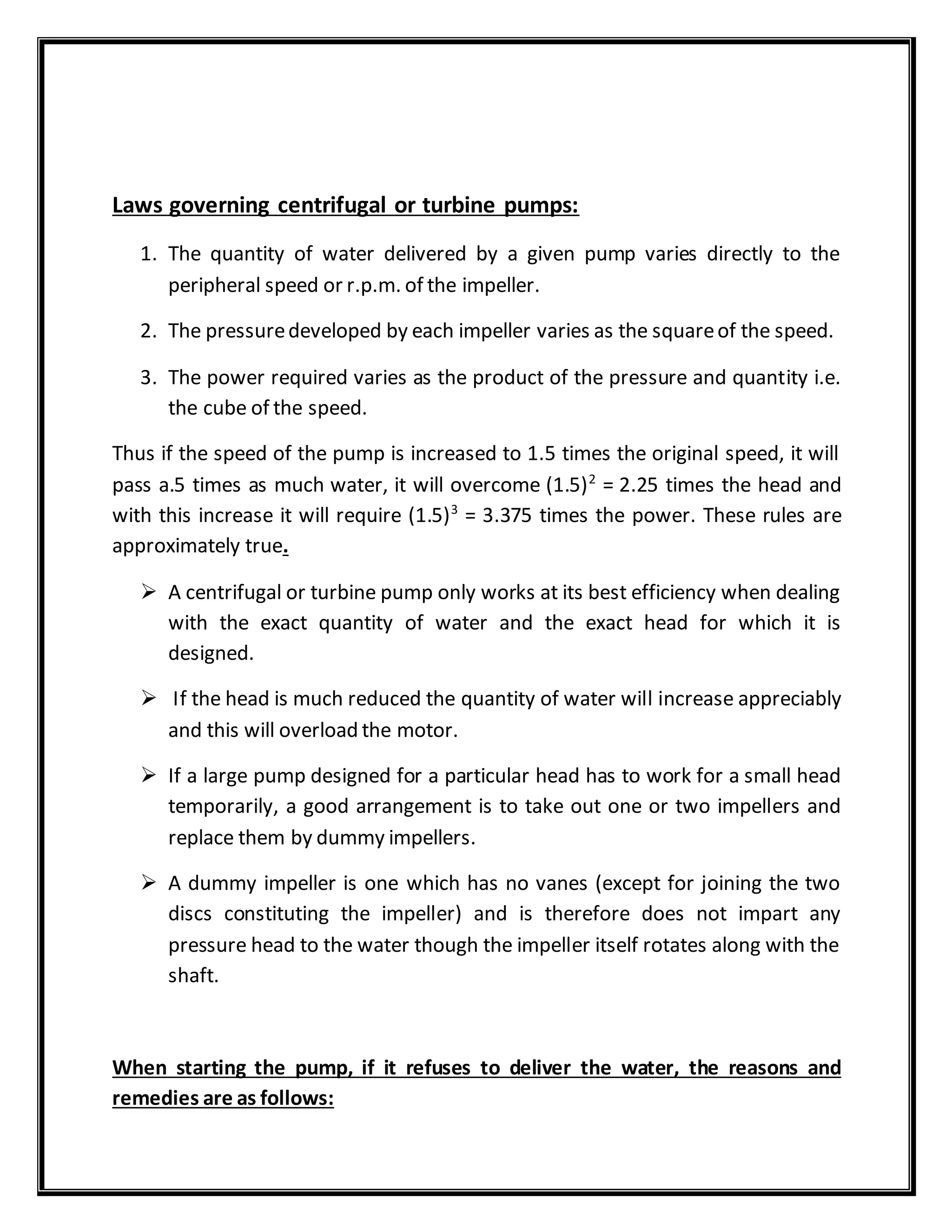 Laws governing centrifugal or turbine pumps:
1. The quantity of water delivered by a given pump varies directly to the
peripheral speed or r.p.m. of the impeller.
2. The pressuredeveloped by each impeller varies as the squareof the speed.
3. The power required varies as the product of the pressure and quantity i.e.
the cube of the speed.
Thus if the speed of the pump is increased to 1.5 times the original speed, it will
pass a.5 times as much water, it will overcome (1.5)2
= 2.25 times the head and
with this increase it will require (1.5)3
= 3.375 times the power. These rules are
approximately true.
 A centrifugal or turbine pump only works at its best efficiency when dealing
with the exact quantity of water and the exact head for which it is
designed.
 If the head is much reduced the quantity of water will increase appreciably
and this will overload the motor.
 If a large pump designed for a particular head has to work for a small head
temporarily, a good arrangement is to take out one or two impellers and
replace them by dummy impellers.
 A dummy impeller is one which has no vanes (except for joining the two
discs constituting the impeller) and is therefore does not impart any
pressure head to the water though the impeller itself rotates along with the
shaft.
When starting the pump, if it refuses to deliver the water, the reasons and
remedies are as follows:
 