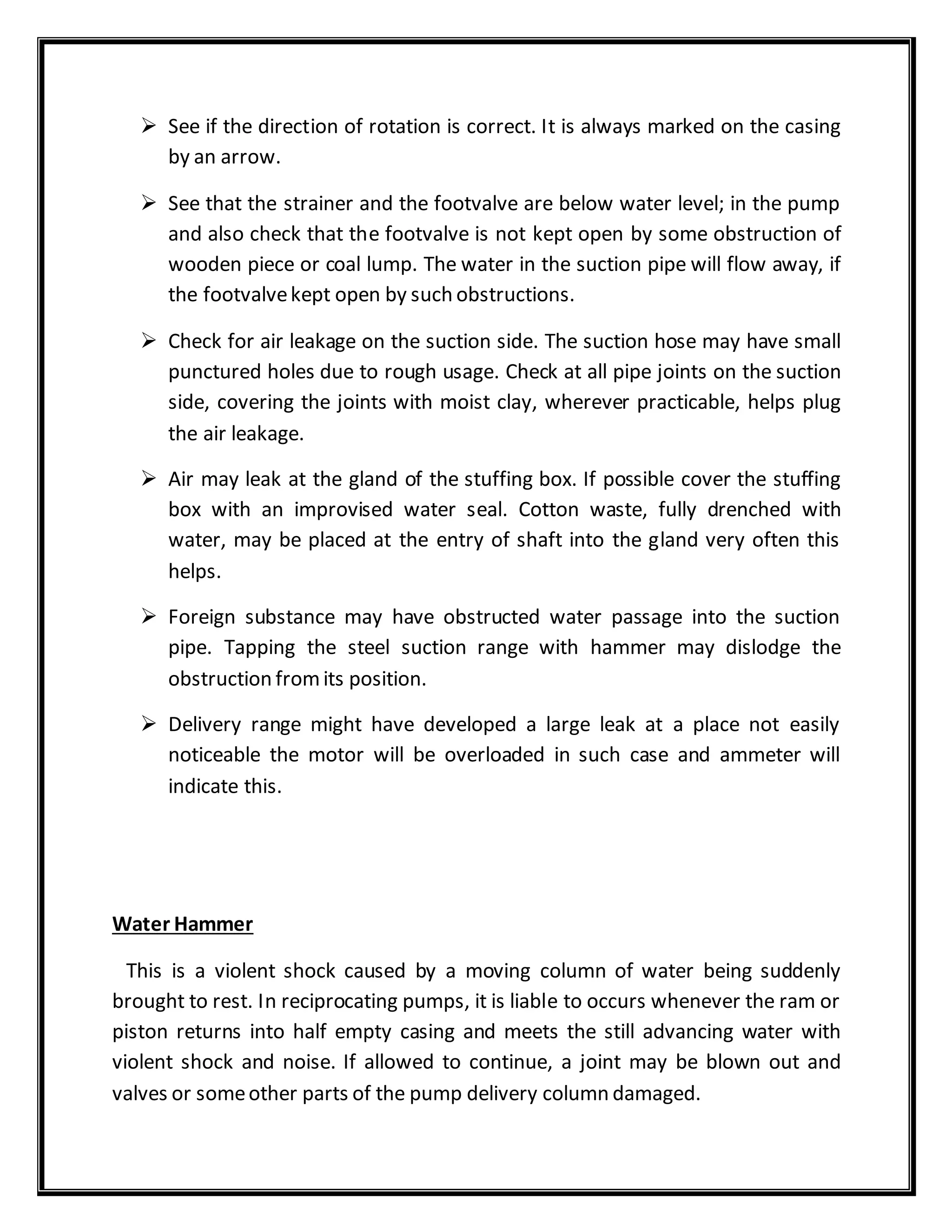  See if the direction of rotation is correct. It is always marked on the casing
by an arrow.
 See that the strainer and the footvalve are below water level; in the pump
and also check that the footvalve is not kept open by some obstruction of
wooden piece or coal lump. The water in the suction pipe will flow away, if
the footvalvekept open by such obstructions.
 Check for air leakage on the suction side. The suction hose may have small
punctured holes due to rough usage. Check at all pipe joints on the suction
side, covering the joints with moist clay, wherever practicable, helps plug
the air leakage.
 Air may leak at the gland of the stuffing box. If possible cover the stuffing
box with an improvised water seal. Cotton waste, fully drenched with
water, may be placed at the entry of shaft into the gland very often this
helps.
 Foreign substance may have obstructed water passage into the suction
pipe. Tapping the steel suction range with hammer may dislodge the
obstruction fromits position.
 Delivery range might have developed a large leak at a place not easily
noticeable the motor will be overloaded in such case and ammeter will
indicate this.
Water Hammer
This is a violent shock caused by a moving column of water being suddenly
brought to rest. In reciprocating pumps, it is liable to occurs whenever the ram or
piston returns into half empty casing and meets the still advancing water with
violent shock and noise. If allowed to continue, a joint may be blown out and
valves or someother parts of the pump delivery column damaged.
 