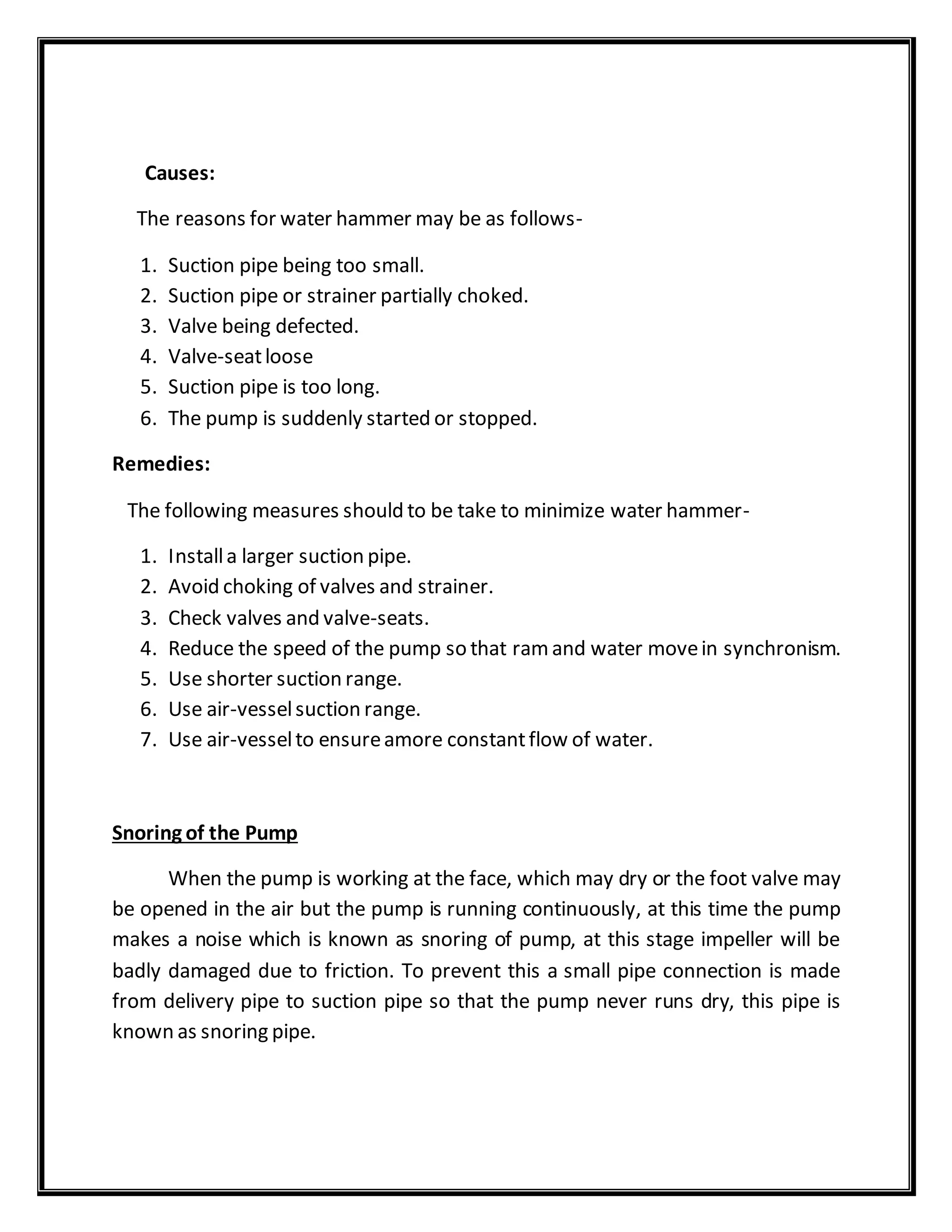 Causes:
The reasons for water hammer may be as follows-
1. Suction pipe being too small.
2. Suction pipe or strainer partially choked.
3. Valve being defected.
4. Valve-seatloose
5. Suction pipe is too long.
6. The pump is suddenly started or stopped.
Remedies:
The following measures should to be take to minimize water hammer-
1. Installa larger suction pipe.
2. Avoid choking of valves and strainer.
3. Check valves and valve-seats.
4. Reduce the speed of the pump so that ramand water movein synchronism.
5. Use shorter suction range.
6. Use air-vesselsuction range.
7. Use air-vesselto ensureamore constantflow of water.
Snoring of the Pump
When the pump is working at the face, which may dry or the foot valve may
be opened in the air but the pump is running continuously, at this time the pump
makes a noise which is known as snoring of pump, at this stage impeller will be
badly damaged due to friction. To prevent this a small pipe connection is made
from delivery pipe to suction pipe so that the pump never runs dry, this pipe is
known as snoring pipe.
 