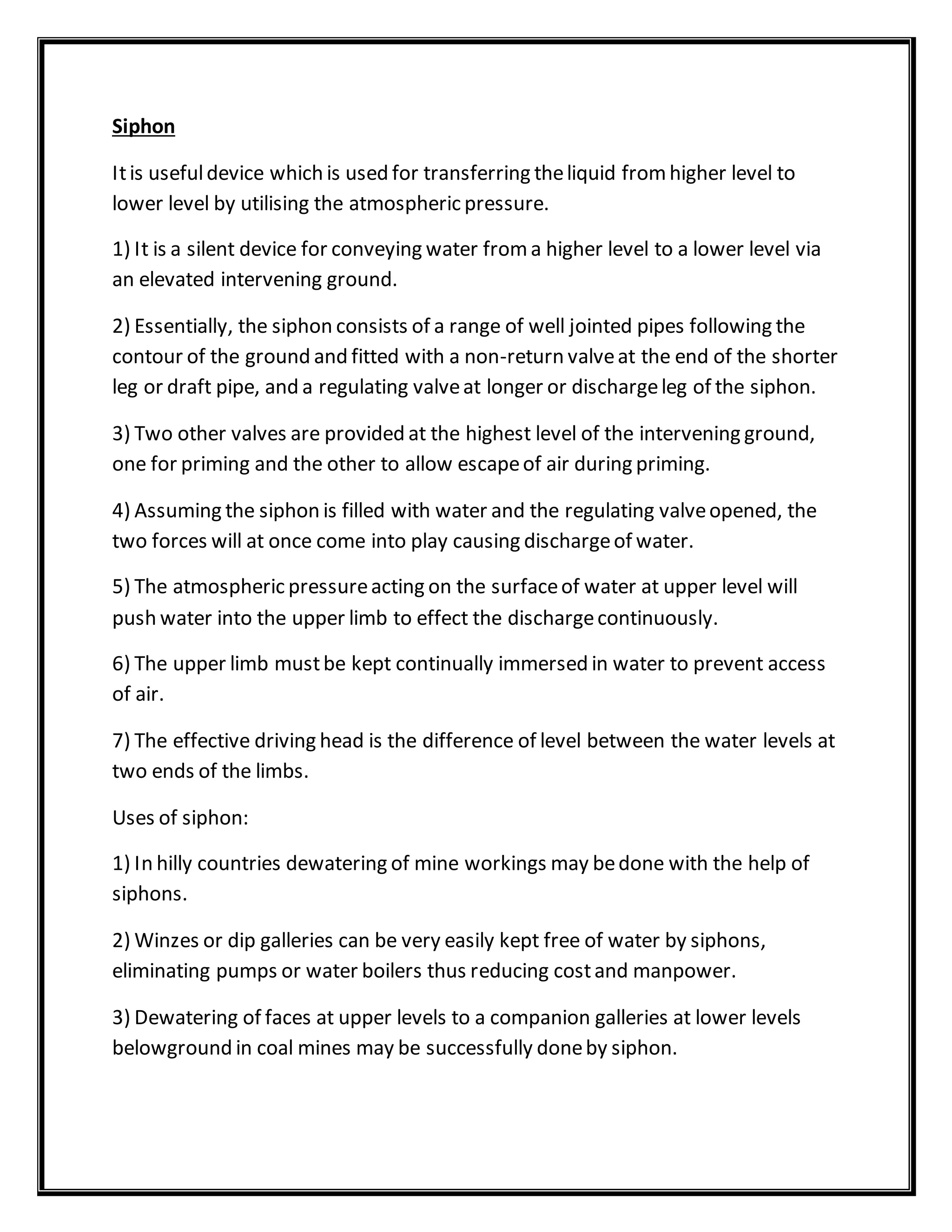Siphon
Itis usefuldevice which is used for transferring theliquid fromhigher level to
lower level by utilising the atmospheric pressure.
1) It is a silent device for conveying water froma higher level to a lower level via
an elevated intervening ground.
2) Essentially, the siphon consists of a range of well jointed pipes following the
contour of the ground and fitted with a non-return valveat the end of the shorter
leg or draft pipe, and a regulating valveat longer or dischargeleg of the siphon.
3) Two other valves are provided at the highest level of the intervening ground,
one for priming and the other to allow escapeof air during priming.
4) Assuming the siphon is filled with water and the regulating valveopened, the
two forces will at once come into play causing dischargeof water.
5) The atmospheric pressureacting on the surfaceof water at upper level will
push water into the upper limb to effect the dischargecontinuously.
6) The upper limb mustbe kept continually immersed in water to prevent access
of air.
7) The effective driving head is the difference of level between the water levels at
two ends of the limbs.
Uses of siphon:
1) In hilly countries dewatering of mine workings may bedone with the help of
siphons.
2) Winzes or dip galleries can be very easily kept free of water by siphons,
eliminating pumps or water boilers thus reducing costand manpower.
3) Dewatering of faces at upper levels to a companion galleries at lower levels
belowground in coal mines may be successfully doneby siphon.
 