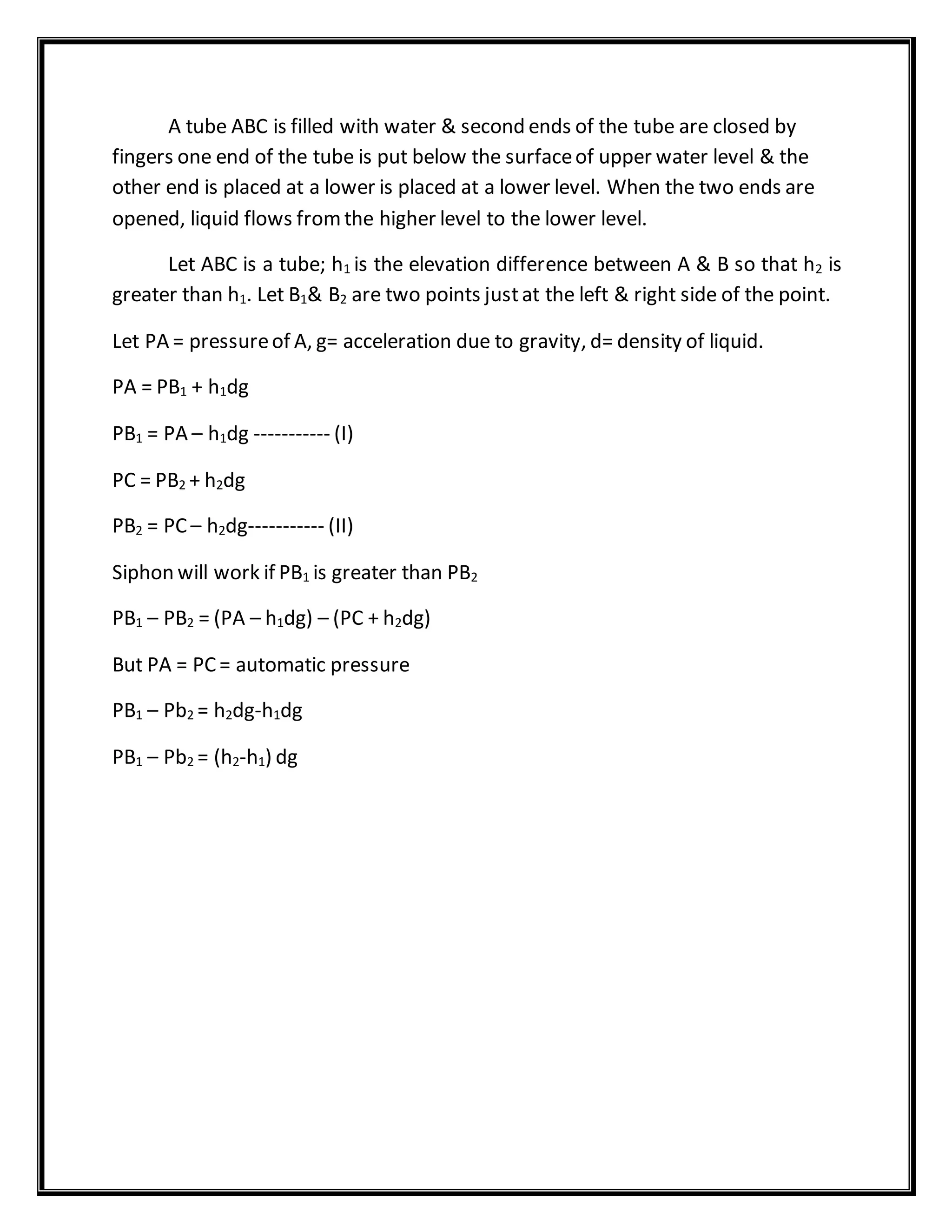 A tube ABC is filled with water & second ends of the tube are closed by
fingers one end of the tube is put below the surfaceof upper water level & the
other end is placed at a lower is placed at a lower level. When the two ends are
opened, liquid flows fromthe higher level to the lower level.
Let ABC is a tube; h1 is the elevation difference between A & B so that h2 is
greater than h1. Let B1& B2 are two points justat the left & right side of the point.
Let PA = pressureof A, g= acceleration due to gravity, d= density of liquid.
PA = PB1 + h1dg
PB1 = PA – h1dg ----------- (I)
PC = PB2 + h2dg
PB2 = PC – h2dg----------- (II)
Siphon will work if PB1 is greater than PB2
PB1 – PB2 = (PA – h1dg) – (PC + h2dg)
But PA = PC= automatic pressure
PB1 – Pb2 = h2dg-h1dg
PB1 – Pb2 = (h2-h1) dg
 