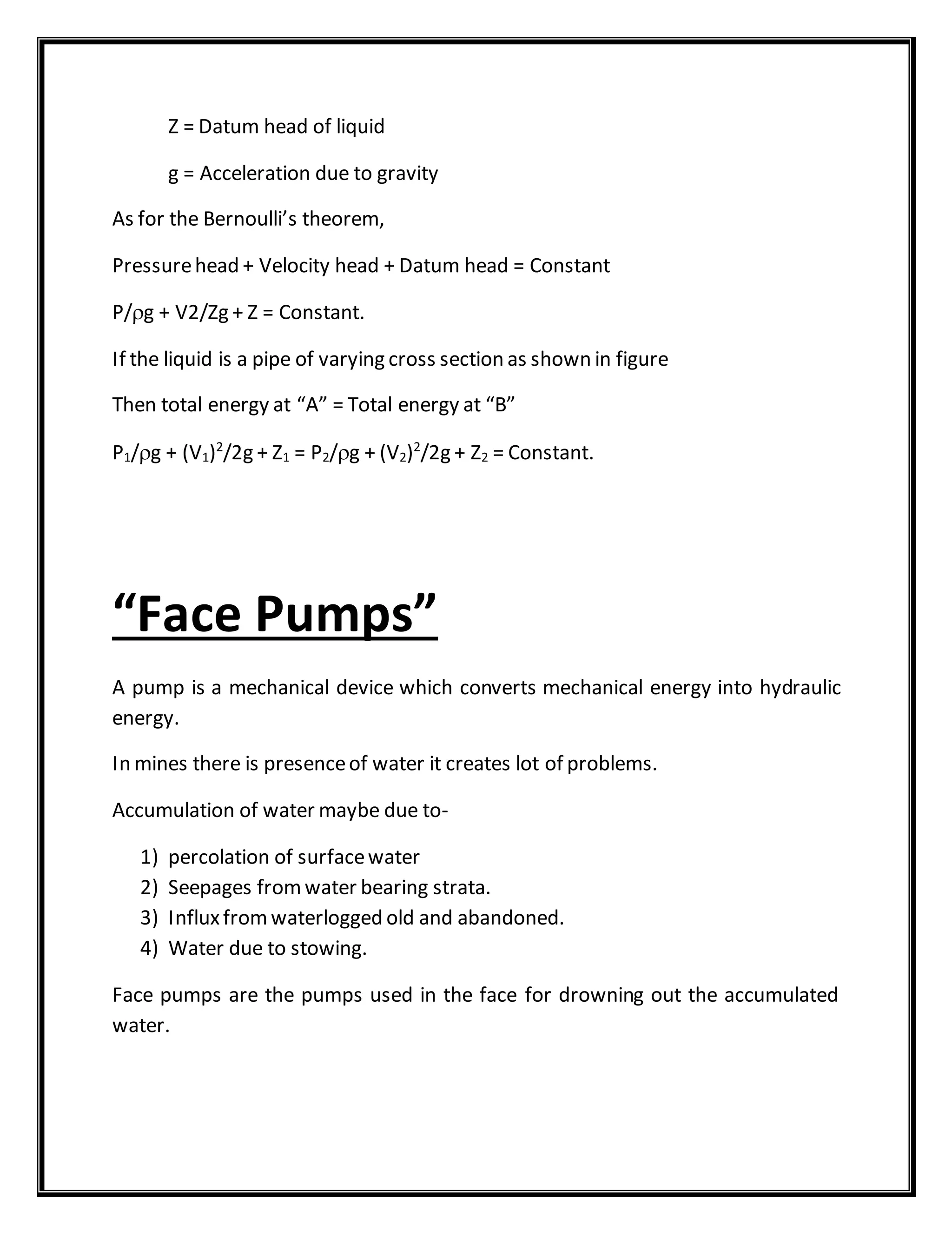 Z = Datum head of liquid
g = Acceleration due to gravity
As for the Bernoulli’s theorem,
Pressurehead + Velocity head + Datum head = Constant
P/g + V2/Zg + Z = Constant.
If the liquid is a pipe of varying cross section as shown in figure
Then total energy at “A” = Total energy at “B”
P1/g + (V1)2
/2g + Z1 = P2/g + (V2)2
/2g + Z2 = Constant.
“Face Pumps”
A pump is a mechanical device which converts mechanical energy into hydraulic
energy.
In mines there is presenceof water it creates lot of problems.
Accumulation of water maybe due to-
1) percolation of surfacewater
2) Seepages fromwater bearing strata.
3) Influxfromwaterlogged old and abandoned.
4) Water due to stowing.
Face pumps are the pumps used in the face for drowning out the accumulated
water.
 
