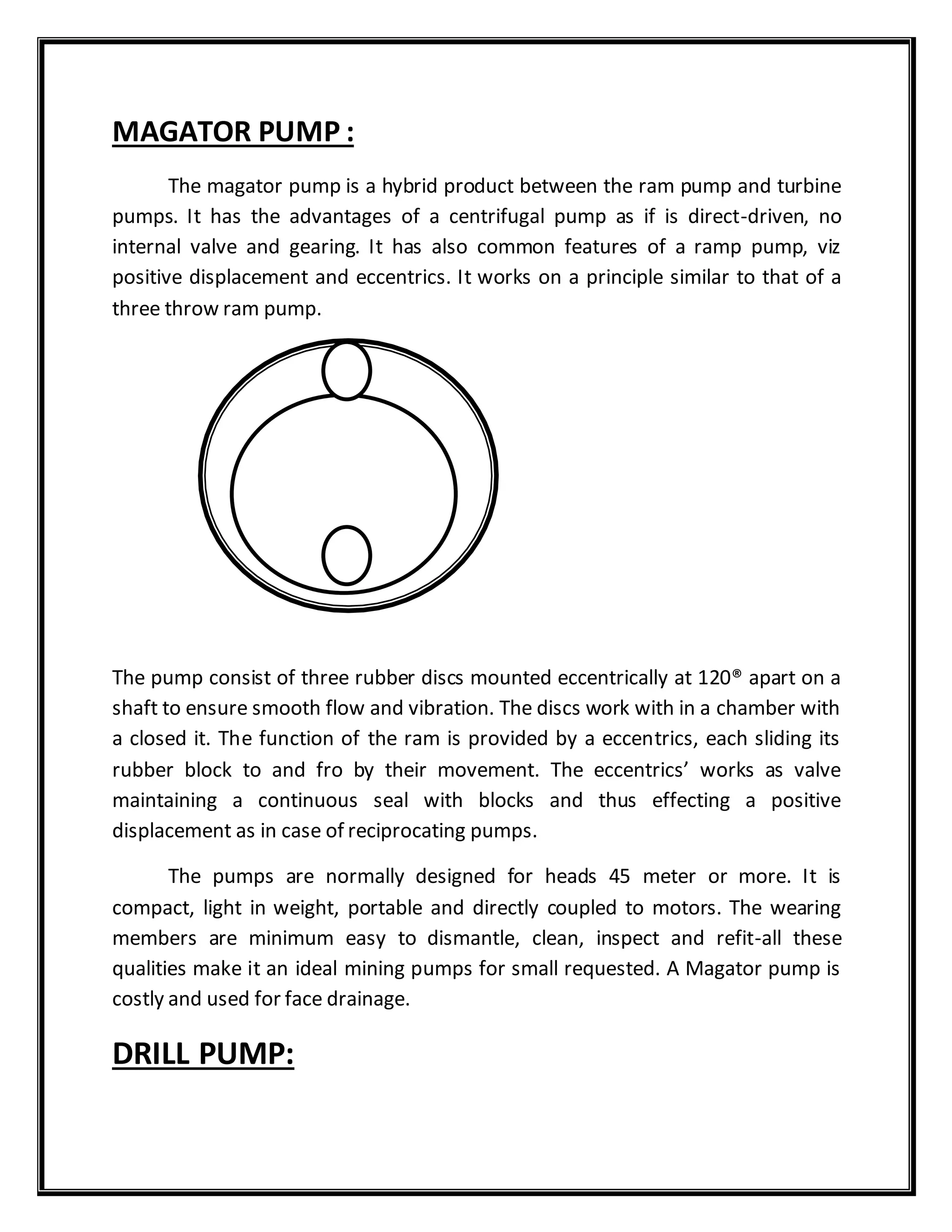 MAGATOR PUMP :
The magator pump is a hybrid product between the ram pump and turbine
pumps. It has the advantages of a centrifugal pump as if is direct-driven, no
internal valve and gearing. It has also common features of a ramp pump, viz
positive displacement and eccentrics. It works on a principle similar to that of a
three throw ram pump.
The pump consist of three rubber discs mounted eccentrically at 120® apart on a
shaft to ensure smooth flow and vibration. The discs work with in a chamber with
a closed it. The function of the ram is provided by a eccentrics, each sliding its
rubber block to and fro by their movement. The eccentrics’ works as valve
maintaining a continuous seal with blocks and thus effecting a positive
displacement as in case of reciprocating pumps.
The pumps are normally designed for heads 45 meter or more. It is
compact, light in weight, portable and directly coupled to motors. The wearing
members are minimum easy to dismantle, clean, inspect and refit-all these
qualities make it an ideal mining pumps for small requested. A Magator pump is
costly and used for face drainage.
DRILL PUMP:
 