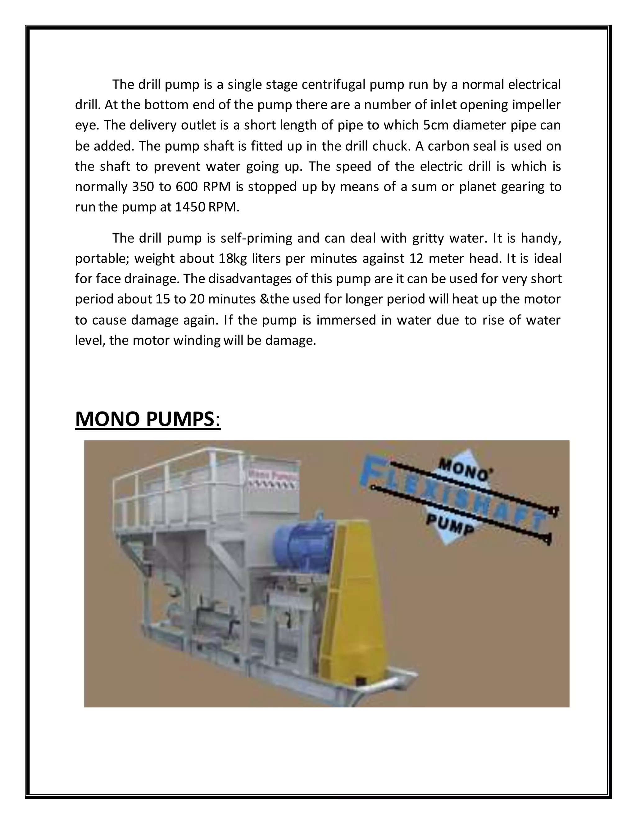 The drill pump is a single stage centrifugal pump run by a normal electrical
drill. At the bottom end of the pump there are a number of inlet opening impeller
eye. The delivery outlet is a short length of pipe to which 5cm diameter pipe can
be added. The pump shaft is fitted up in the drill chuck. A carbon seal is used on
the shaft to prevent water going up. The speed of the electric drill is which is
normally 350 to 600 RPM is stopped up by means of a sum or planet gearing to
run the pump at 1450 RPM.
The drill pump is self-priming and can deal with gritty water. It is handy,
portable; weight about 18kg liters per minutes against 12 meter head. It is ideal
for face drainage. The disadvantages of this pump are it can be used for very short
period about 15 to 20 minutes &the used for longer period will heat up the motor
to cause damage again. If the pump is immersed in water due to rise of water
level, the motor winding will be damage.
MONO PUMPS:
 