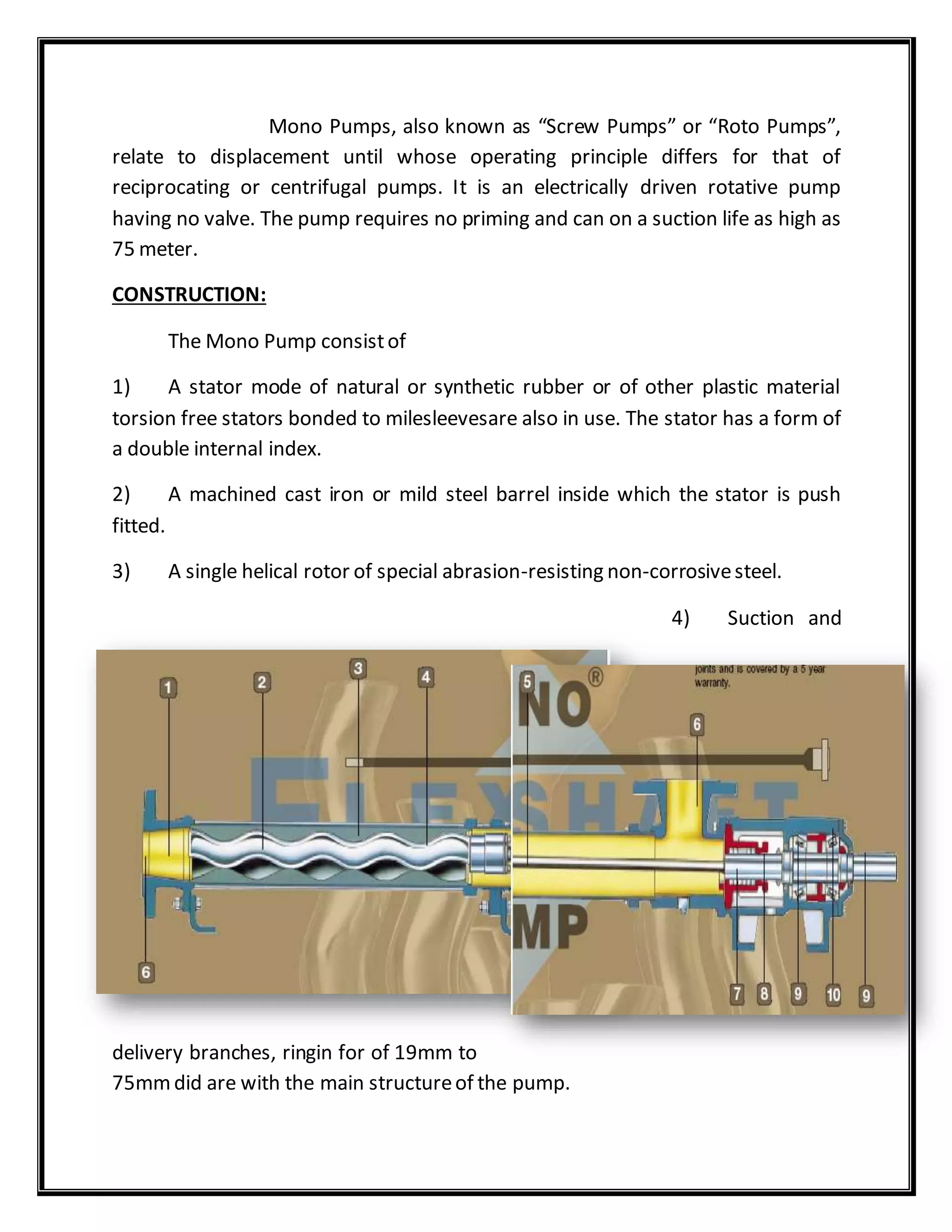 Mono Pumps, also known as “Screw Pumps” or “Roto Pumps”,
relate to displacement until whose operating principle differs for that of
reciprocating or centrifugal pumps. It is an electrically driven rotative pump
having no valve. The pump requires no priming and can on a suction life as high as
75 meter.
CONSTRUCTION:
The Mono Pump consistof
1) A stator mode of natural or synthetic rubber or of other plastic material
torsion free stators bonded to milesleevesare also in use. The stator has a form of
a double internal index.
2) A machined cast iron or mild steel barrel inside which the stator is push
fitted.
3) A single helical rotor of special abrasion-resisting non-corrosivesteel.
4) Suction and
delivery branches, ringin for of 19mm to
75mmdid are with the main structureof the pump.
 