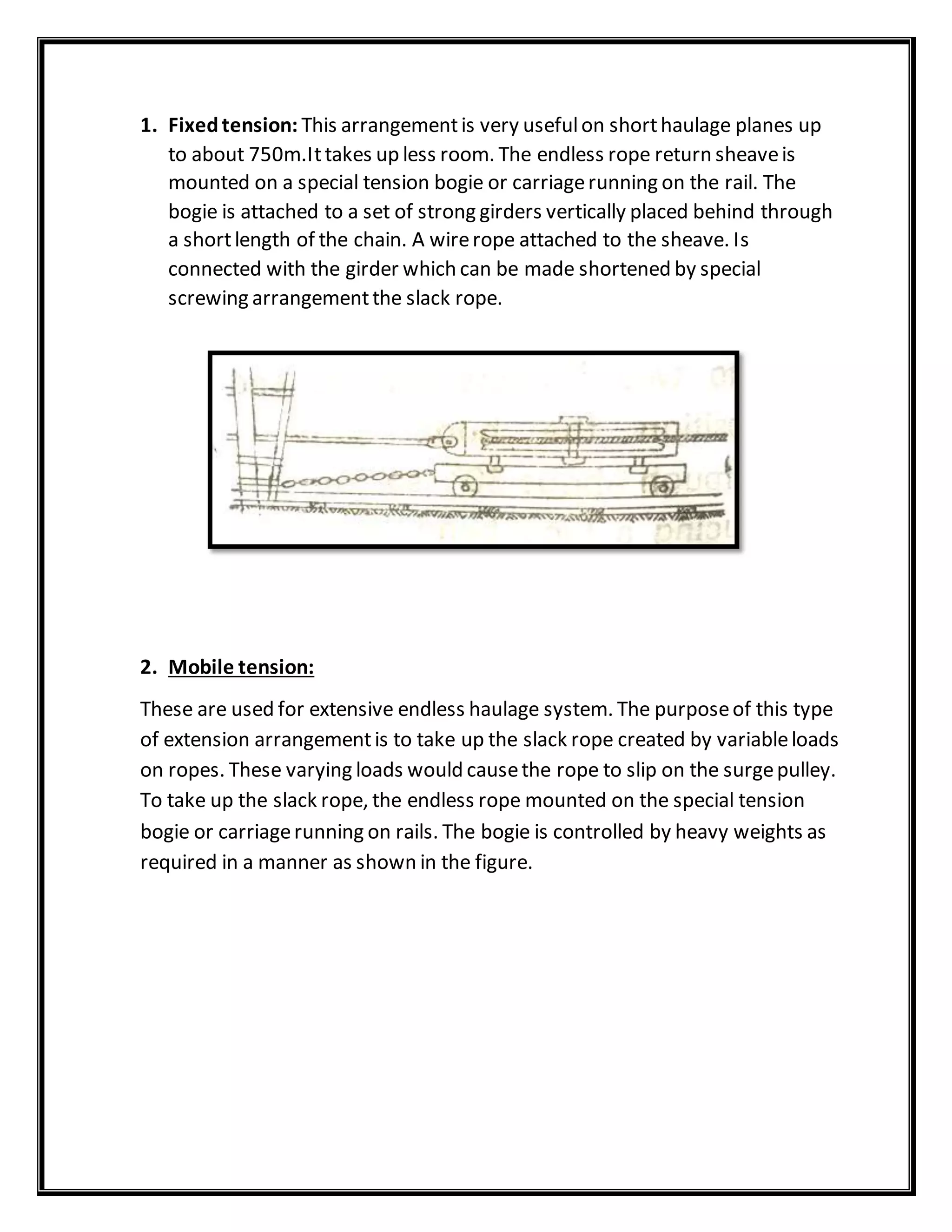 1. Fixedtension: This arrangementis very usefulon shorthaulage planes up
to about 750m.Ittakes up less room. The endless rope return sheaveis
mounted on a special tension bogie or carriagerunning on the rail. The
bogie is attached to a set of strong girders vertically placed behind through
a shortlength of the chain. A wirerope attached to the sheave. Is
connected with the girder which can be made shortened by special
screwing arrangementthe slack rope.
2. Mobile tension:
These are used for extensive endless haulage system. The purposeof this type
of extension arrangementis to take up the slack rope created by variableloads
on ropes. These varying loads would causethe rope to slip on the surgepulley.
To take up the slack rope, the endless rope mounted on the special tension
bogie or carriagerunning on rails. The bogie is controlled by heavy weights as
required in a manner as shown in the figure.
 