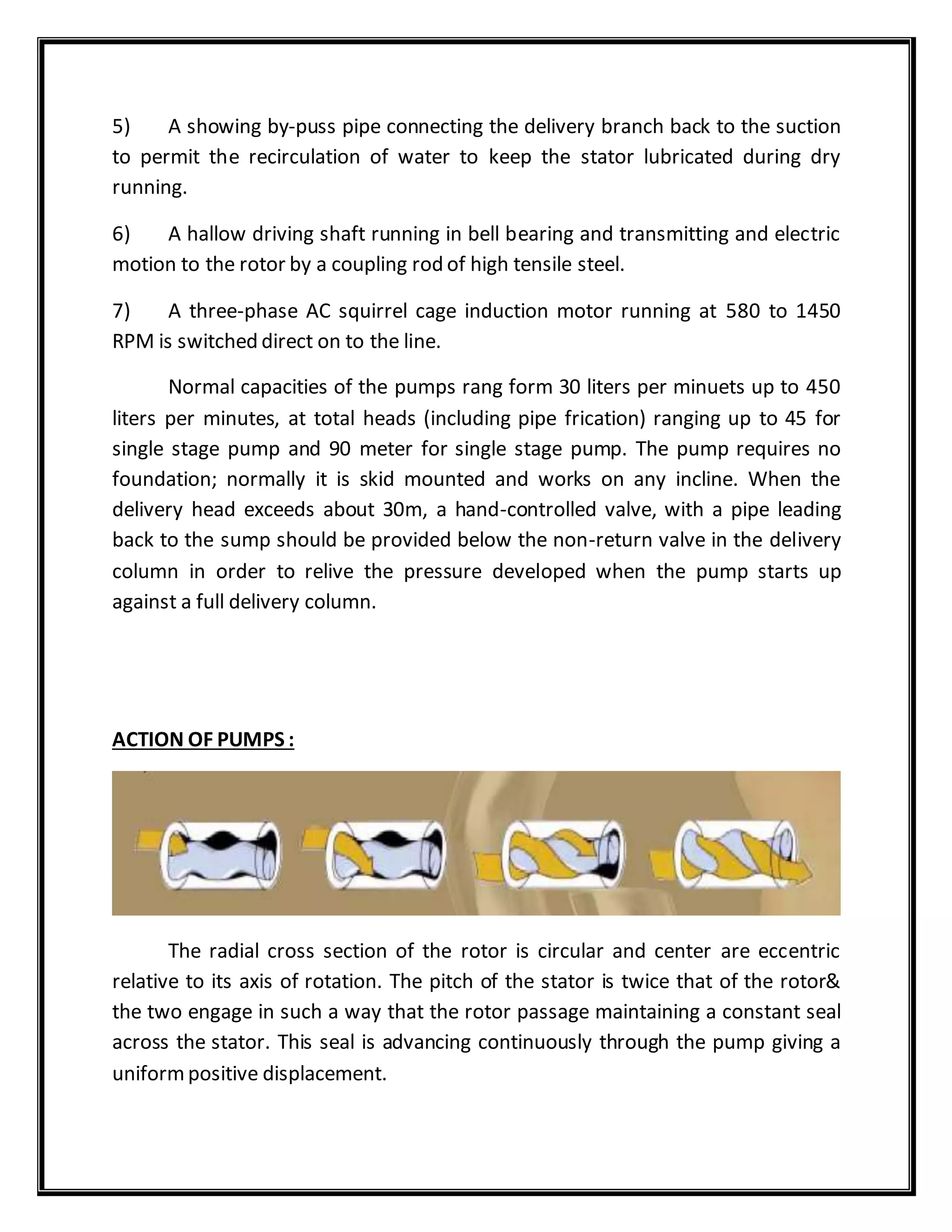 5) A showing by-puss pipe connecting the delivery branch back to the suction
to permit the recirculation of water to keep the stator lubricated during dry
running.
6) A hallow driving shaft running in bell bearing and transmitting and electric
motion to the rotor by a coupling rod of high tensile steel.
7) A three-phase AC squirrel cage induction motor running at 580 to 1450
RPM is switched direct on to the line.
Normal capacities of the pumps rang form 30 liters per minuets up to 450
liters per minutes, at total heads (including pipe frication) ranging up to 45 for
single stage pump and 90 meter for single stage pump. The pump requires no
foundation; normally it is skid mounted and works on any incline. When the
delivery head exceeds about 30m, a hand-controlled valve, with a pipe leading
back to the sump should be provided below the non-return valve in the delivery
column in order to relive the pressure developed when the pump starts up
against a full delivery column.
ACTION OF PUMPS :
The radial cross section of the rotor is circular and center are eccentric
relative to its axis of rotation. The pitch of the stator is twice that of the rotor&
the two engage in such a way that the rotor passage maintaining a constant seal
across the stator. This seal is advancing continuously through the pump giving a
uniformpositive displacement.
 