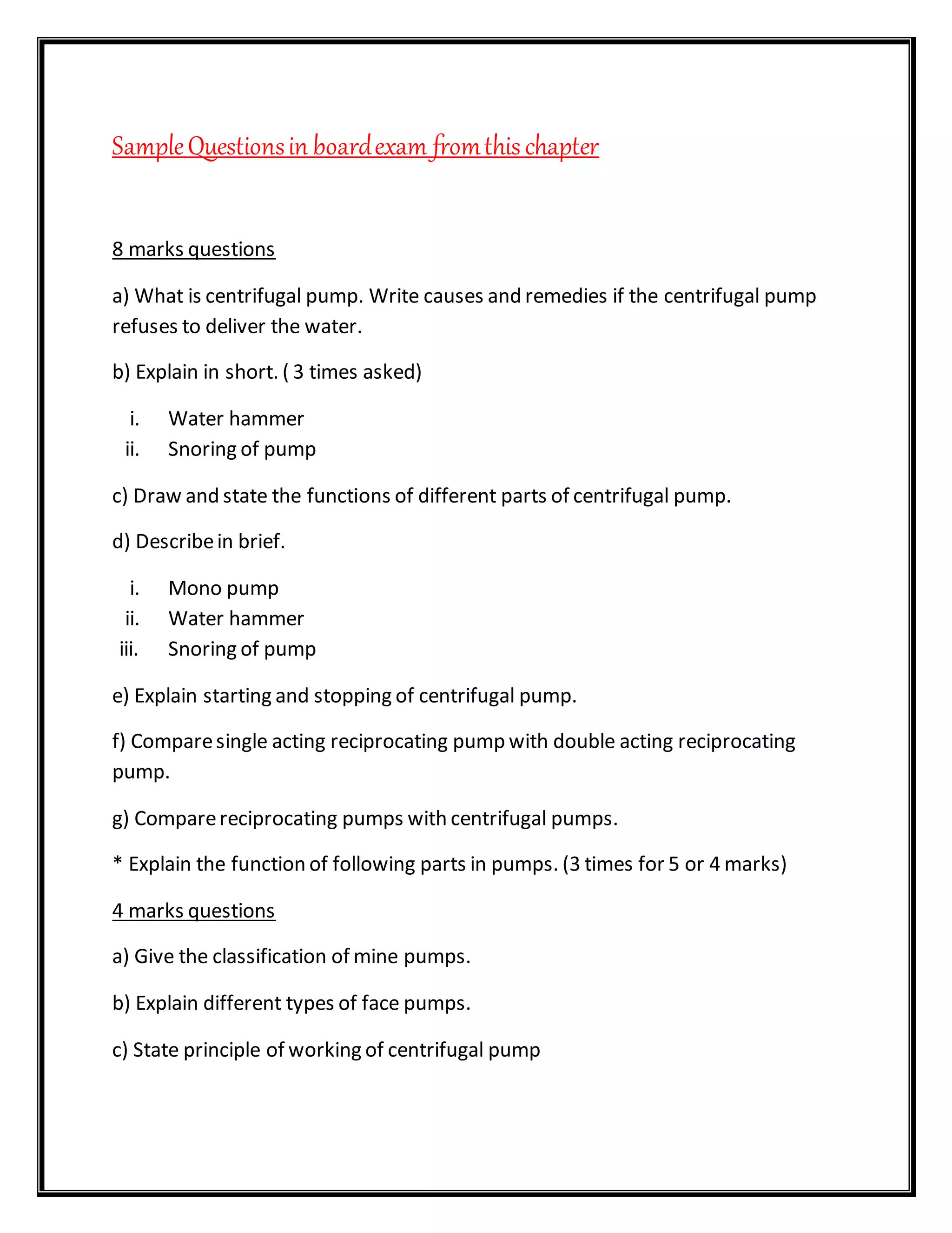 SampleQuestionsin boardexam fromthis chapter
8 marks questions
a) What is centrifugal pump. Write causes and remedies if the centrifugal pump
refuses to deliver the water.
b) Explain in short. ( 3 times asked)
i. Water hammer
ii. Snoring of pump
c) Draw and state the functions of different parts of centrifugal pump.
d) Describein brief.
i. Mono pump
ii. Water hammer
iii. Snoring of pump
e) Explain starting and stopping of centrifugal pump.
f) Comparesingle acting reciprocating pump with double acting reciprocating
pump.
g) Comparereciprocating pumps with centrifugal pumps.
* Explain the function of following parts in pumps. (3 times for 5 or 4 marks)
4 marks questions
a) Give the classification of mine pumps.
b) Explain different types of face pumps.
c) State principle of working of centrifugal pump
 