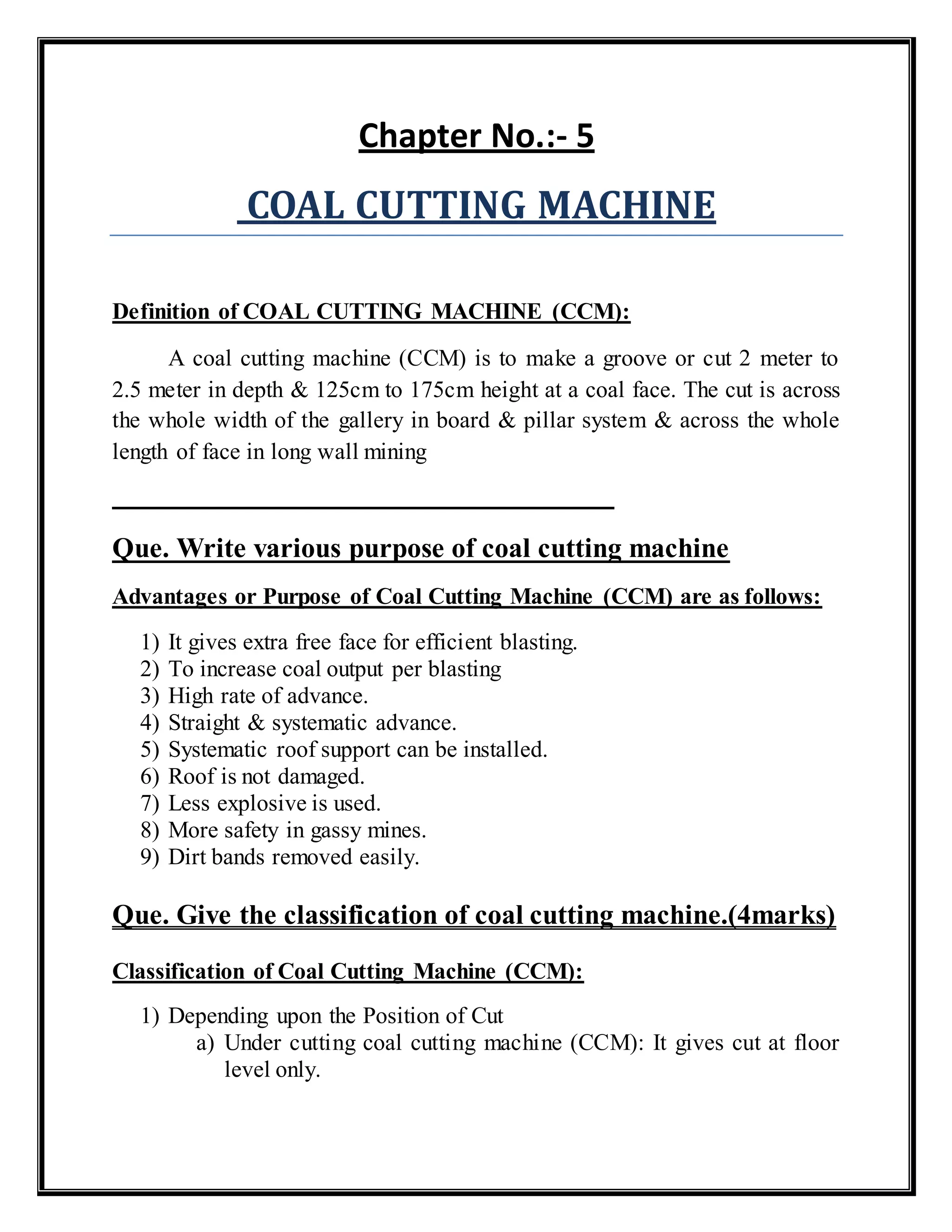 Chapter No.:- 5
COAL CUTTING MACHINE
Definition of COAL CUTTING MACHINE (CCM):
A coal cutting machine (CCM) is to make a groove or cut 2 meter to
2.5 meter in depth & 125cm to 175cm height at a coal face. The cut is across
the whole width of the gallery in board & pillar system & across the whole
length of face in long wall mining
Que. Write various purpose of coal cutting machine
Advantages or Purpose of Coal Cutting Machine (CCM) are as follows:
1) It gives extra free face for efficient blasting.
2) To increase coal output per blasting
3) High rate of advance.
4) Straight & systematic advance.
5) Systematic roof support can be installed.
6) Roof is not damaged.
7) Less explosive is used.
8) More safety in gassy mines.
9) Dirt bands removed easily.
Que. Give the classification of coal cutting machine.(4marks)
Classification of Coal Cutting Machine (CCM):
1) Depending upon the Position of Cut
a) Under cutting coal cutting machine (CCM): It gives cut at floor
level only.
 