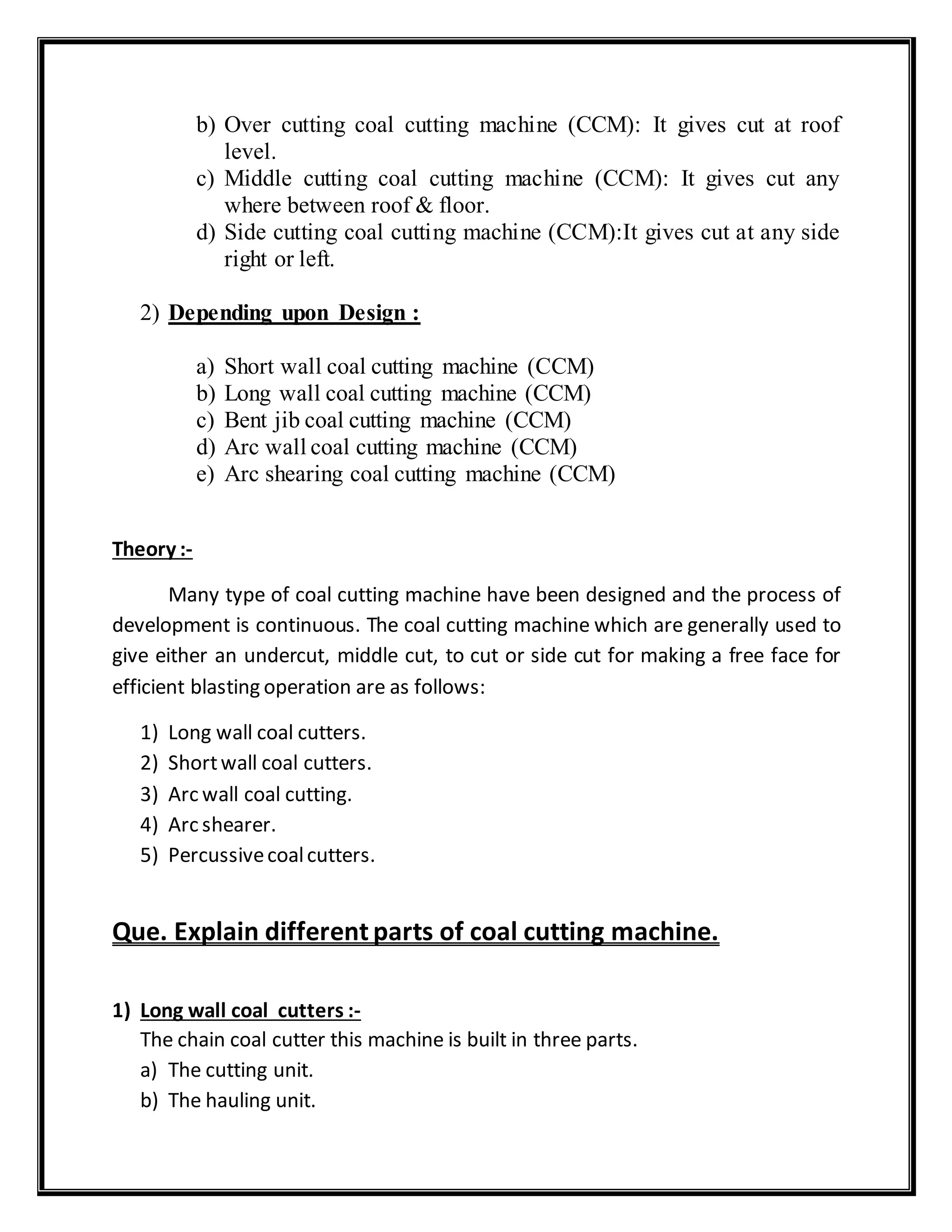 b) Over cutting coal cutting machine (CCM): It gives cut at roof
level.
c) Middle cutting coal cutting machine (CCM): It gives cut any
where between roof & floor.
d) Side cutting coal cutting machine (CCM):It gives cut at any side
right or left.
2) Depending upon Design :
a) Short wall coal cutting machine (CCM)
b) Long wall coal cutting machine (CCM)
c) Bent jib coal cutting machine (CCM)
d) Arc wall coal cutting machine (CCM)
e) Arc shearing coal cutting machine (CCM)
Theory :-
Many type of coal cutting machine have been designed and the process of
development is continuous. The coal cutting machine which are generally used to
give either an undercut, middle cut, to cut or side cut for making a free face for
efficient blasting operation are as follows:
1) Long wall coal cutters.
2) Shortwall coal cutters.
3) Arc wall coal cutting.
4) Arc shearer.
5) Percussivecoalcutters.
Que. Explain different parts of coal cutting machine.
1) Long wall coal cutters :-
The chain coal cutter this machine is built in three parts.
a) The cutting unit.
b) The hauling unit.
 