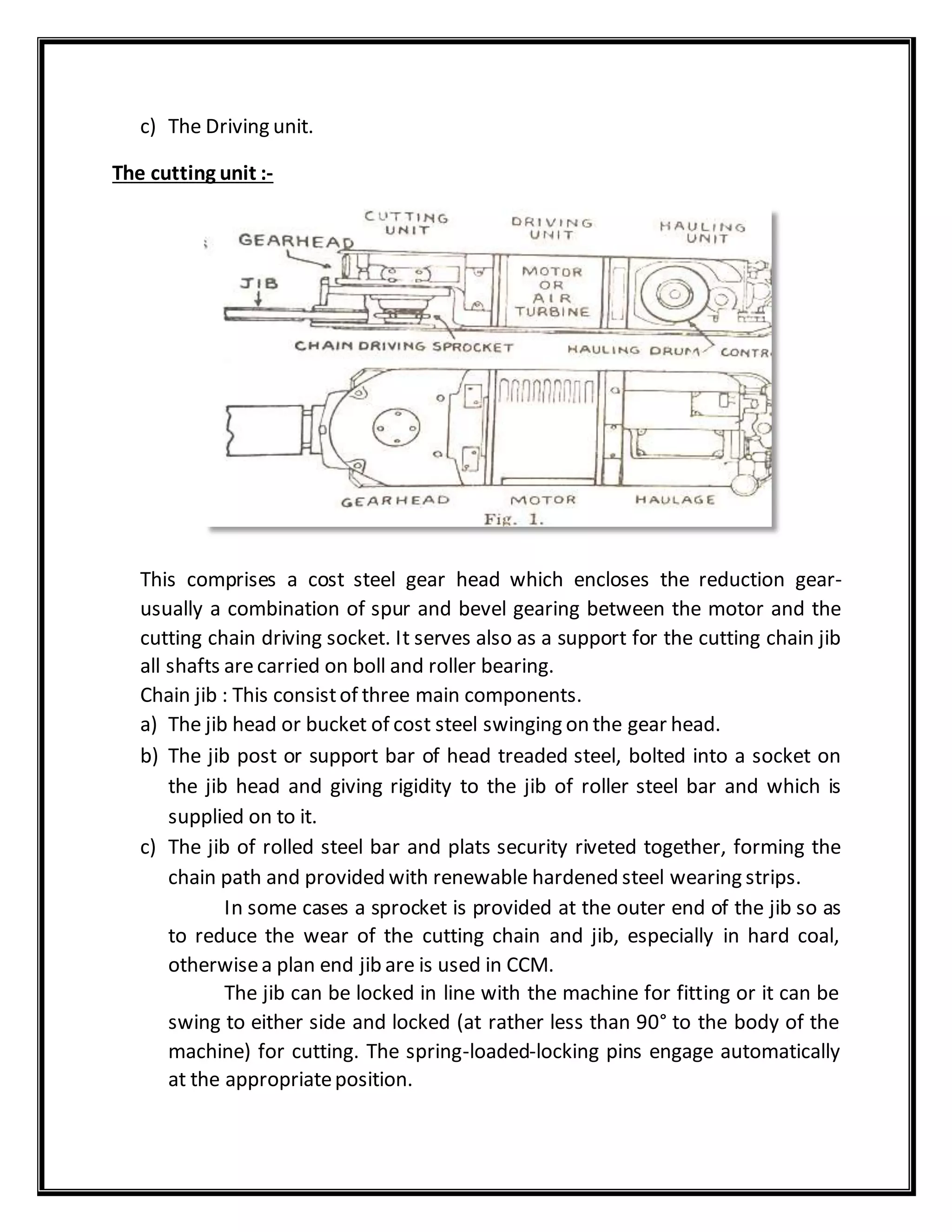 c) The Driving unit.
The cutting unit :-
This comprises a cost steel gear head which encloses the reduction gear-
usually a combination of spur and bevel gearing between the motor and the
cutting chain driving socket. It serves also as a support for the cutting chain jib
all shafts arecarried on boll and roller bearing.
Chain jib : This consistof three main components.
a) The jib head or bucket of cost steel swinging on the gear head.
b) The jib post or support bar of head treaded steel, bolted into a socket on
the jib head and giving rigidity to the jib of roller steel bar and which is
supplied on to it.
c) The jib of rolled steel bar and plats security riveted together, forming the
chain path and provided with renewable hardened steel wearing strips.
In some cases a sprocket is provided at the outer end of the jib so as
to reduce the wear of the cutting chain and jib, especially in hard coal,
otherwisea plan end jib are is used in CCM.
The jib can be locked in line with the machine for fitting or it can be
swing to either side and locked (at rather less than 90° to the body of the
machine) for cutting. The spring-loaded-locking pins engage automatically
at the appropriateposition.
 