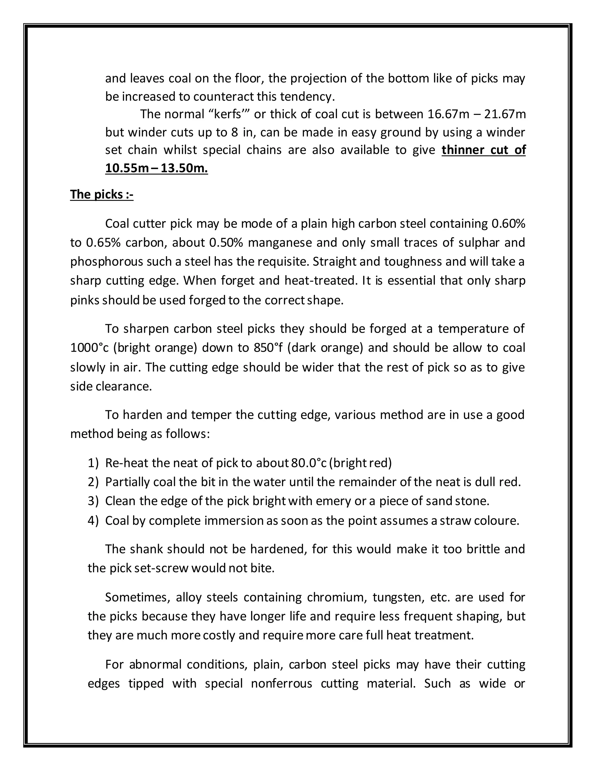 and leaves coal on the floor, the projection of the bottom like of picks may
be increased to counteract this tendency.
The normal “kerfs’” or thick of coal cut is between 16.67m – 21.67m
but winder cuts up to 8 in, can be made in easy ground by using a winder
set chain whilst special chains are also available to give thinner cut of
10.55m– 13.50m.
The picks :-
Coal cutter pick may be mode of a plain high carbon steel containing 0.60%
to 0.65% carbon, about 0.50% manganese and only small traces of sulphar and
phosphorous such a steel has the requisite. Straight and toughness and will take a
sharp cutting edge. When forget and heat-treated. It is essential that only sharp
pinks should be used forged to the correctshape.
To sharpen carbon steel picks they should be forged at a temperature of
1000°c (bright orange) down to 850°f (dark orange) and should be allow to coal
slowly in air. The cutting edge should be wider that the rest of pick so as to give
side clearance.
To harden and temper the cutting edge, various method are in use a good
method being as follows:
1) Re-heat the neat of pick to about80.0°c (brightred)
2) Partially coal the bit in the water until the remainder of the neat is dull red.
3) Clean the edge of the pick brightwith emery or a piece of sand stone.
4) Coal by complete immersion as soon as the point assumes a straw coloure.
The shank should not be hardened, for this would make it too brittle and
the pick set-screw would not bite.
Sometimes, alloy steels containing chromium, tungsten, etc. are used for
the picks because they have longer life and require less frequent shaping, but
they are much morecostly and requiremore care full heat treatment.
For abnormal conditions, plain, carbon steel picks may have their cutting
edges tipped with special nonferrous cutting material. Such as wide or
 