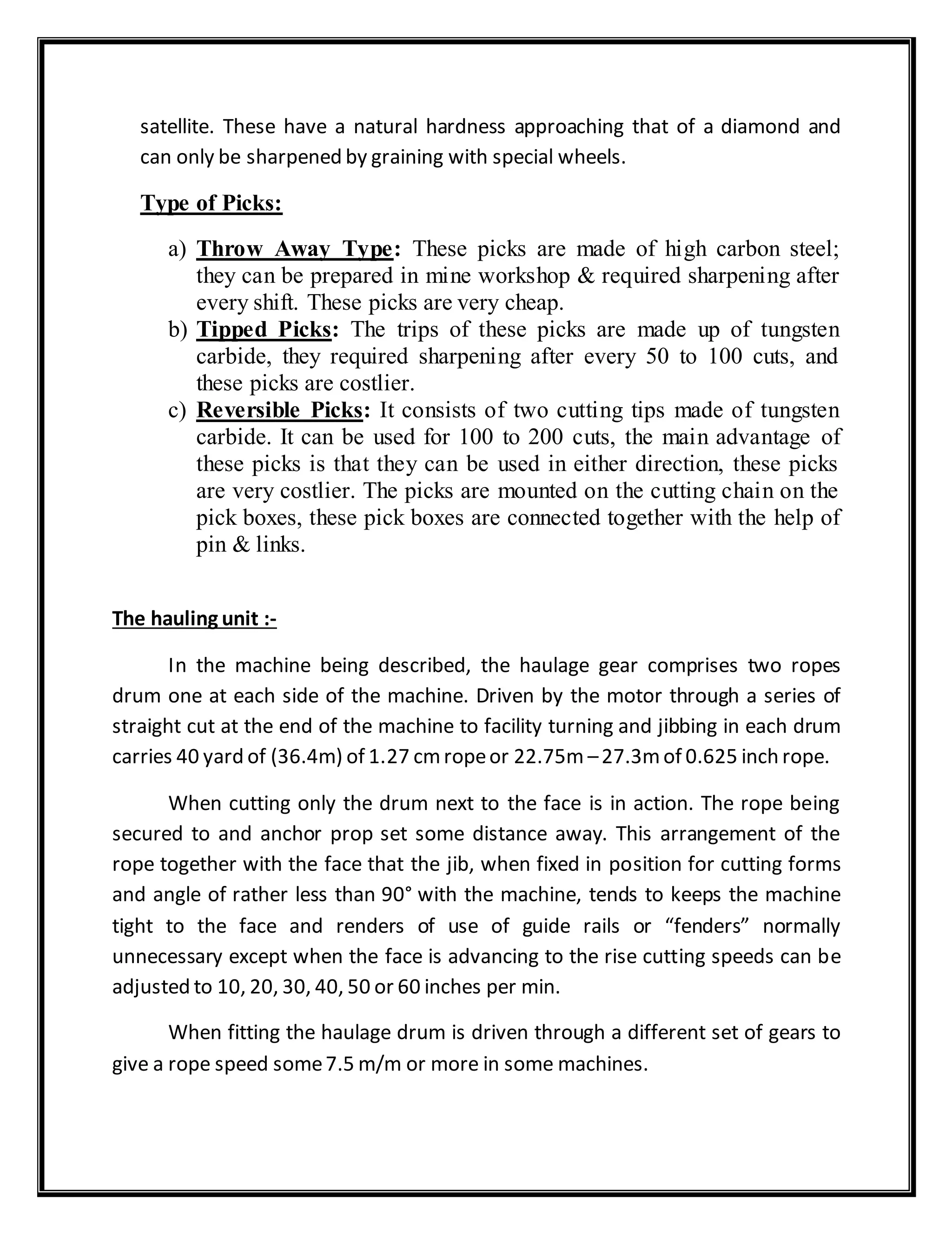 satellite. These have a natural hardness approaching that of a diamond and
can only be sharpened by graining with special wheels.
Type of Picks:
a) Throw Away Type: These picks are made of high carbon steel;
they can be prepared in mine workshop & required sharpening after
every shift. These picks are very cheap.
b) Tipped Picks: The trips of these picks are made up of tungsten
carbide, they required sharpening after every 50 to 100 cuts, and
these picks are costlier.
c) Reversible Picks: It consists of two cutting tips made of tungsten
carbide. It can be used for 100 to 200 cuts, the main advantage of
these picks is that they can be used in either direction, these picks
are very costlier. The picks are mounted on the cutting chain on the
pick boxes, these pick boxes are connected together with the help of
pin & links.
The hauling unit :-
In the machine being described, the haulage gear comprises two ropes
drum one at each side of the machine. Driven by the motor through a series of
straight cut at the end of the machine to facility turning and jibbing in each drum
carries 40 yard of (36.4m) of 1.27 cmropeor 22.75m –27.3mof 0.625 inch rope.
When cutting only the drum next to the face is in action. The rope being
secured to and anchor prop set some distance away. This arrangement of the
rope together with the face that the jib, when fixed in position for cutting forms
and angle of rather less than 90° with the machine, tends to keeps the machine
tight to the face and renders of use of guide rails or “fenders” normally
unnecessary except when the face is advancing to the rise cutting speeds can be
adjusted to 10, 20, 30, 40, 50 or 60 inches per min.
When fitting the haulage drum is driven through a different set of gears to
give a rope speed some7.5 m/m or more in some machines.
 