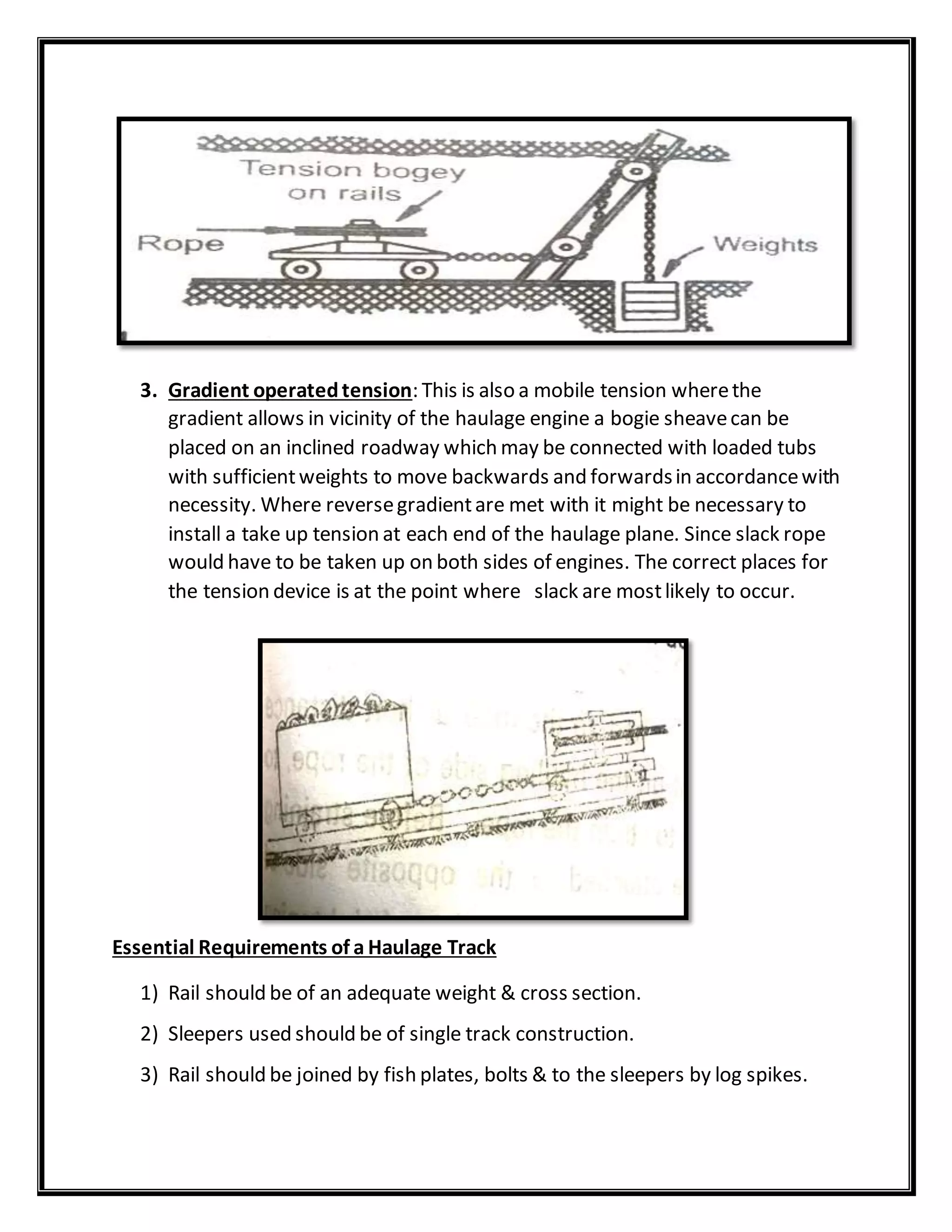 3. Gradient operatedtension: This is also a mobile tension wherethe
gradient allows in vicinity of the haulage engine a bogie sheavecan be
placed on an inclined roadway which may be connected with loaded tubs
with sufficientweights to move backwards and forwardsin accordancewith
necessity. Where reversegradientare met with it might be necessary to
install a take up tension at each end of the haulage plane. Since slack rope
would have to be taken up on both sides of engines. The correct places for
the tension device is at the point where slack are mostlikely to occur.
Essential Requirements of a Haulage Track
1) Rail should be of an adequate weight & cross section.
2) Sleepers used should be of single track construction.
3) Rail should be joined by fish plates, bolts & to the sleepers by log spikes.
 
