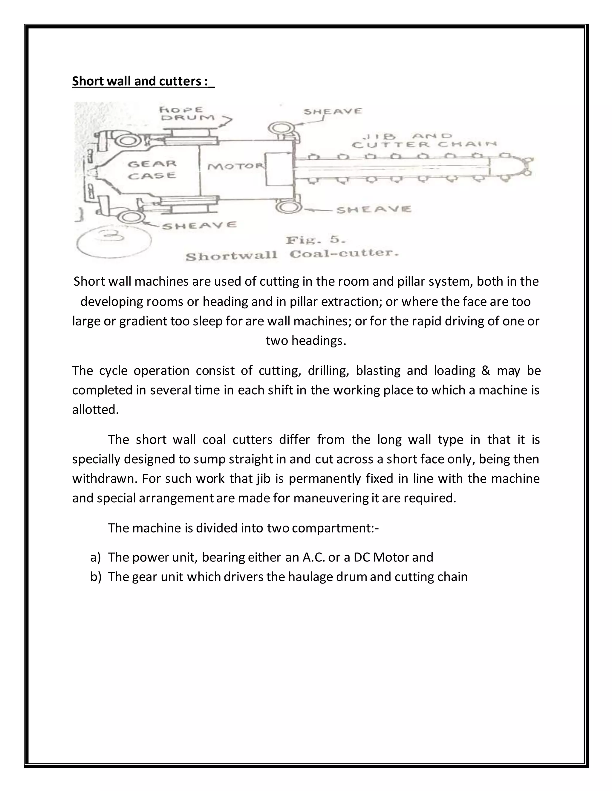 Short wall and cutters :_
Short wall machines are used of cutting in the room and pillar system, both in the
developing rooms or heading and in pillar extraction; or where the face are too
large or gradient too sleep for are wall machines; or for the rapid driving of one or
two headings.
The cycle operation consist of cutting, drilling, blasting and loading & may be
completed in several time in each shift in the working place to which a machine is
allotted.
The short wall coal cutters differ from the long wall type in that it is
specially designed to sump straight in and cut across a short face only, being then
withdrawn. For such work that jib is permanently fixed in line with the machine
and special arrangementare made for maneuvering it are required.
The machine is divided into two compartment:-
a) The power unit, bearing either an A.C. or a DC Motor and
b) The gear unit which drivers the haulage drumand cutting chain
 