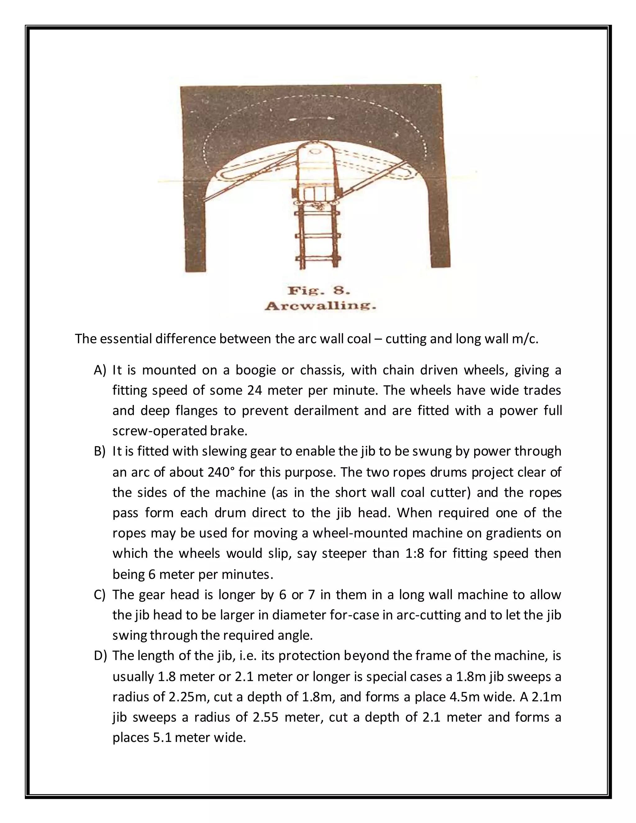 The essential difference between the arc wall coal – cutting and long wall m/c.
A) It is mounted on a boogie or chassis, with chain driven wheels, giving a
fitting speed of some 24 meter per minute. The wheels have wide trades
and deep flanges to prevent derailment and are fitted with a power full
screw-operated brake.
B) It is fitted with slewing gear to enable the jib to be swung by power through
an arc of about 240° for this purpose. The two ropes drums project clear of
the sides of the machine (as in the short wall coal cutter) and the ropes
pass form each drum direct to the jib head. When required one of the
ropes may be used for moving a wheel-mounted machine on gradients on
which the wheels would slip, say steeper than 1:8 for fitting speed then
being 6 meter per minutes.
C) The gear head is longer by 6 or 7 in them in a long wall machine to allow
the jib head to be larger in diameter for-case in arc-cutting and to let the jib
swing through the required angle.
D) The length of the jib, i.e. its protection beyond the frame of the machine, is
usually 1.8 meter or 2.1 meter or longer is special cases a 1.8m jib sweeps a
radius of 2.25m, cut a depth of 1.8m, and forms a place 4.5m wide. A 2.1m
jib sweeps a radius of 2.55 meter, cut a depth of 2.1 meter and forms a
places 5.1 meter wide.
 